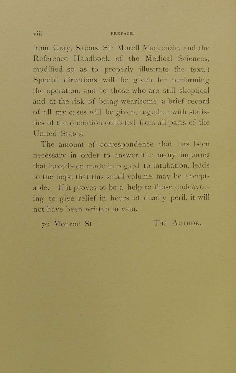 from Gray, Sajous, Sir Morell Mackenzie, and tlie Reterence Handbook of the Medical Sciences, modified so as to properly illustrate the text. ) Special directions will be given for performing the operation, and to those who are still skeptical and at the risk of being wearisome, a brief record of all my cases will be given, together with statis- tics of the operation collected from all parts of the United States. The amount of correspondence that has been necessary in order to answer the many inquiries that have been made in regard to intubation, leads to the hope that this small volume may be accept- able. If it proves to be a help to those endeavor- ing to give relief in hours of deadly peril, it will not have been written in vain. 70 Monroe St. The Author.