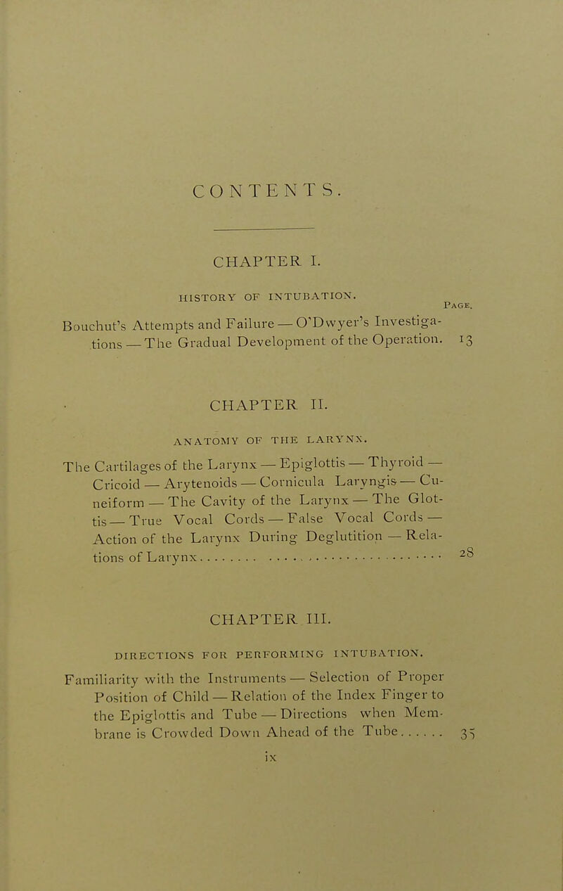 CONTENTS. CHAPTER I. HISTORY OF INTUBATION. Page. Bouchut's Attempts and Failure — O'Dwyer's Investiga- tions—The Gradual Development of the Operation. 13 CHAPTER n. ANATOMY OF THE LARYNX, The Cartilages of the Larynx — Epiglottis — Thyroid — Cricoid — Arytenoids — Cornicula Laryngis — Cu- neiform— The Cavity of the Larynx — The Glot- tis True Vocal Cords — False Vocal Cords — Action of the Larynx During Deglutition — Rela- tions of Larynx CHAPTER III. DIRECTIONS FOR PERFORMING INTUBATION. Familiarity with the Instruments — Selection of Proper Position of Child — Relation of the Index Finger to the Epiglottis and Tube — Directions when Mem- brane is Crowded Down Ahead of the Tube 3^