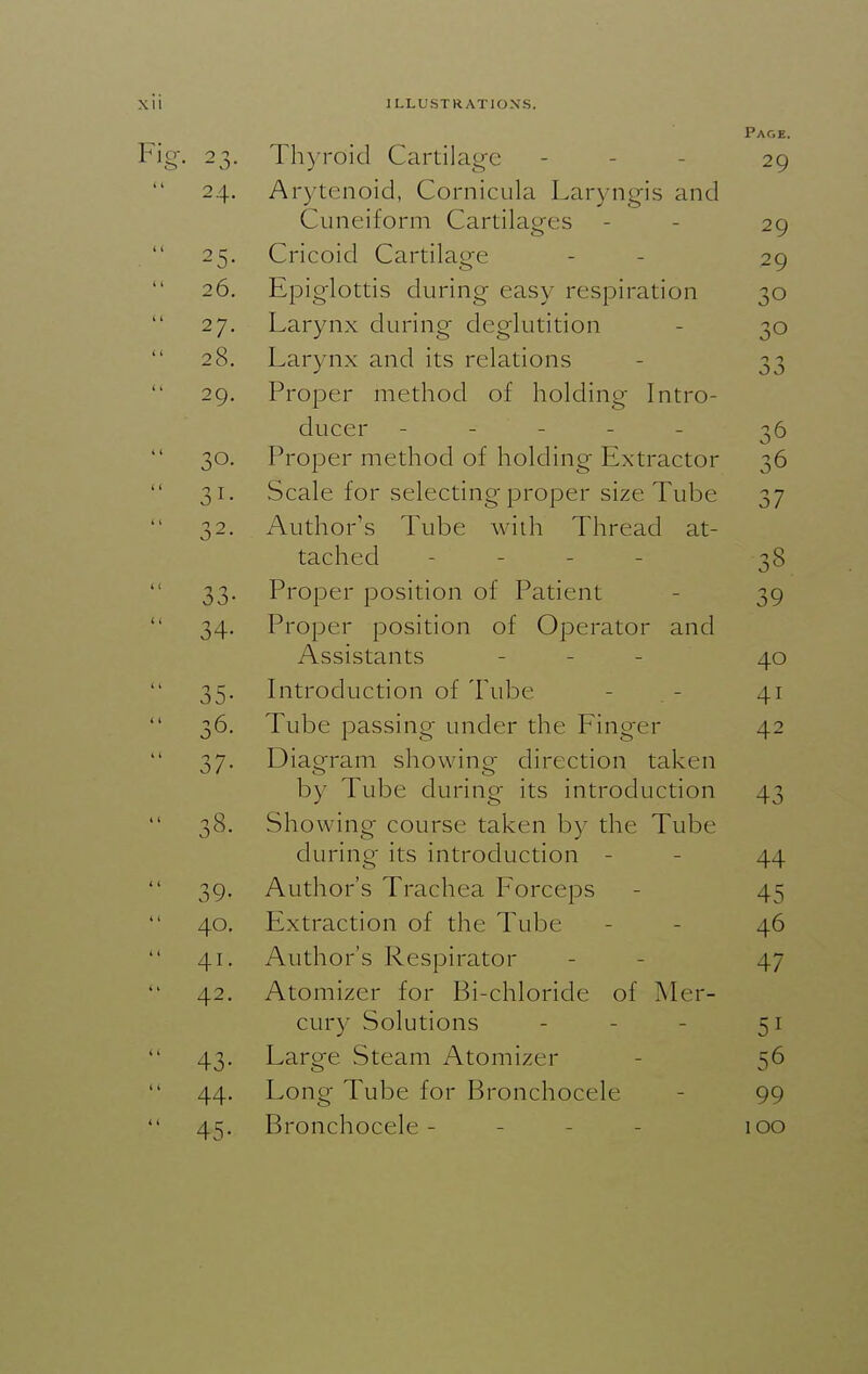 23- Ihyroid Cartilage Pace. 29 24. A A • 1 /^ 'IT • 1 Arytenoid, Lornicula Laryngis and Cuneiform Cartilages 29 25- Cricoid Cartilao'e 29 20. Kpiglottis during easy respiration 30 27. T 1 ■ 1 1 • < • Larynx during deglutition 30 28. Larynx and its relations 33 29. ,1 1 fill T rroper method 01 holding Intro- ducer ----- 36 30. rroper method 01 holding Lxtractor 36 31- bcale for selecting-proper size iube 37 32. Author's Tube with Thread at- tached - - - - 38 33- Proper position of Patient 39 34- rroper position of Operator and Assistants - . - 40 35- Introduction of Tube 41 36. Tube passing under the Finger 42 37- Diagram showing direction taken by iube during its introduction 43 38. bhowing course taken by the 1 ube during' its introduction 44 39- A.I 1 f~r^ 1 T Authors 1 rachea horceps 45 40. Extraction of the Tube 46 41. Author's Respirator 47 42. Atomizer tor Bi-chloride ol Mer- cury Solutions - - _ 51 43- Large Steam Atomizer 56 44. Long Tube for Bronchocele 99 45- Bronchocele - - - - 100