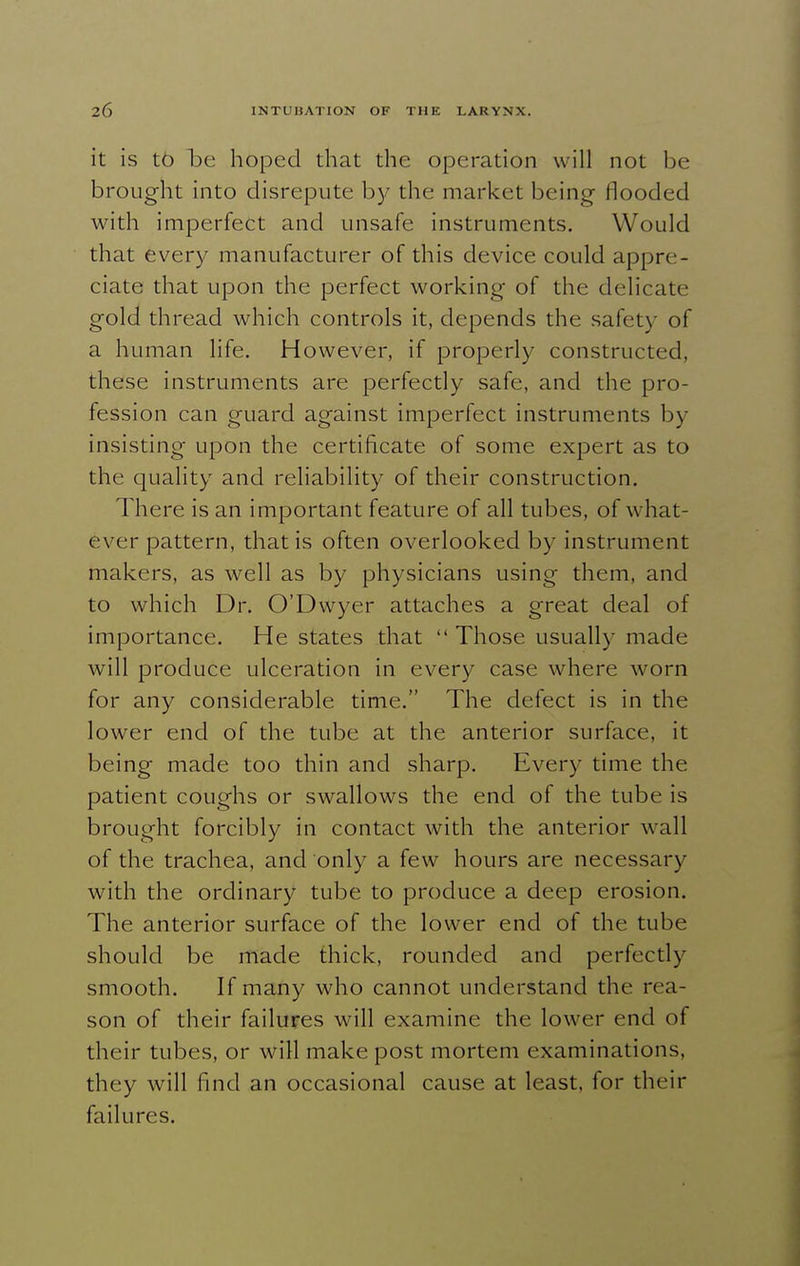 it is to be hoped that the operation will not be brought into disrepute by the market being flooded with imperfect and unsafe instruments. Would that every manufacturer of this device could appre- ciate that upon the perfect working of the delicate gold thread which controls it, depends the safety of a human life. However, if properly constructed, these instruments are perfectly safe, and the pro- fession can guard against imperfect instruments by insisting upon the certificate of some expert as to the quality and reliability of their construction. There is an important feature of all tubes, of what- ever pattern, that is often overlooked by instrument makers, as well as by physicians using them, and to which Dr. O'Dwyer attaches a great deal of importance. He states that  Those usually made will produce ulceration in every case where worn for any considerable time. The defect is in the lower end of the tube at the anterior surface, it being made too thin and sharp. Every time the patient coughs or swallows the end of the tube is brought forcibly in contact with the anterior wall of the trachea, and only a few hours are necessary with the ordinary tube to produce a deep erosion. The anterior surface of the lower end of the tube should be made thick, rounded and perfectly smooth. If many who cannot understand the rea- son of their failures will examine the lower end of their tubes, or will make post mortem examinations, they will find an occasional cause at least, for their failures.