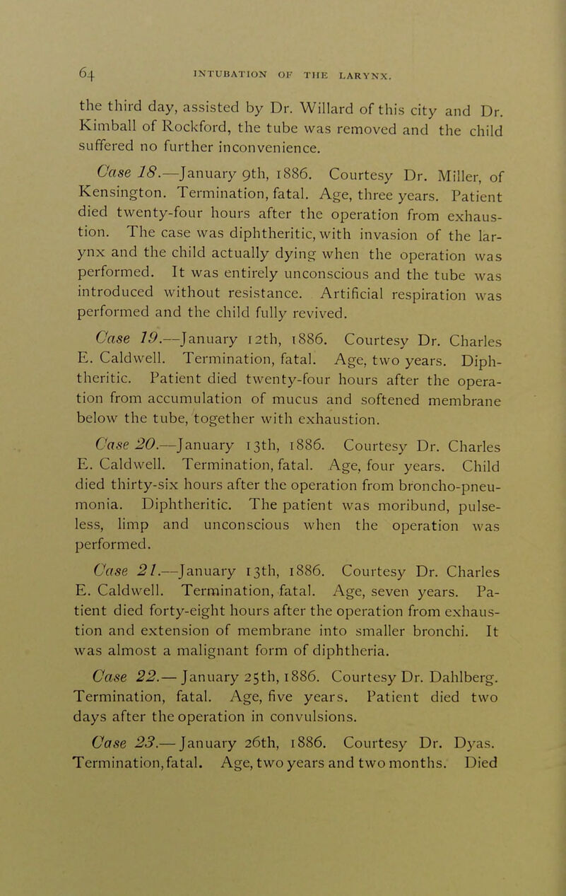 the third day, assisted by Dr. Willard of this city and Dr. Kimball of Rockford, the tube was removed and the child suffered no further inconvenience. Case 18.—January 9th, 1886. Courtesy Dr. Miller, of Kensington. Termination, fatal. Age, three years. Patient died twenty-four hours after the operation from exhaus- tion. The case was diphtheritic, with invasion of the lar- ynx and the child actually dying when the operation was performed. It was entirely unconscious and the tube was introduced without resistance. Artificial respiration was performed and the child fully revived. Case /i^.—January 12th, i886. Courtesy Dr. Charles E. Caldwell. Termination, fatal. Age, two years. Diph- theritic. Patient died twenty-four hours after the opera- tion from accumulation of mucus and softened membrane below the tube, together with exhaustion. Crtse J?(9.—January 13th, 1886. Courtesy Dr. Charles E. Caldwell. Termination, fatal. Age, four years. Child died thirty-six hours after the operation from broncho-pneu- monia. Diphtheritic. The patient was moribund, pulse- less, limp and unconscious when the operation was performed. Case 21.—January 13th, i886. Courtesy Dr. Charles E. Caldwell. Termination, fatal. Age, seven years. Pa- tient died forty-eight hours after the operation from exhaus- tion and extension of membrane into smaller bronchi. It was almost a malignant form of diphtheria. Case 22.— January 25th, 1886. Courtesy Dr. Dahlberg. Termination, fatal. Age, five years. Patient died two days after the operation in convulsions. Case 23.— January 26th, 1886. Courtesy Dr. Dyas. Termination, fatal. Age, two years and two months. Died