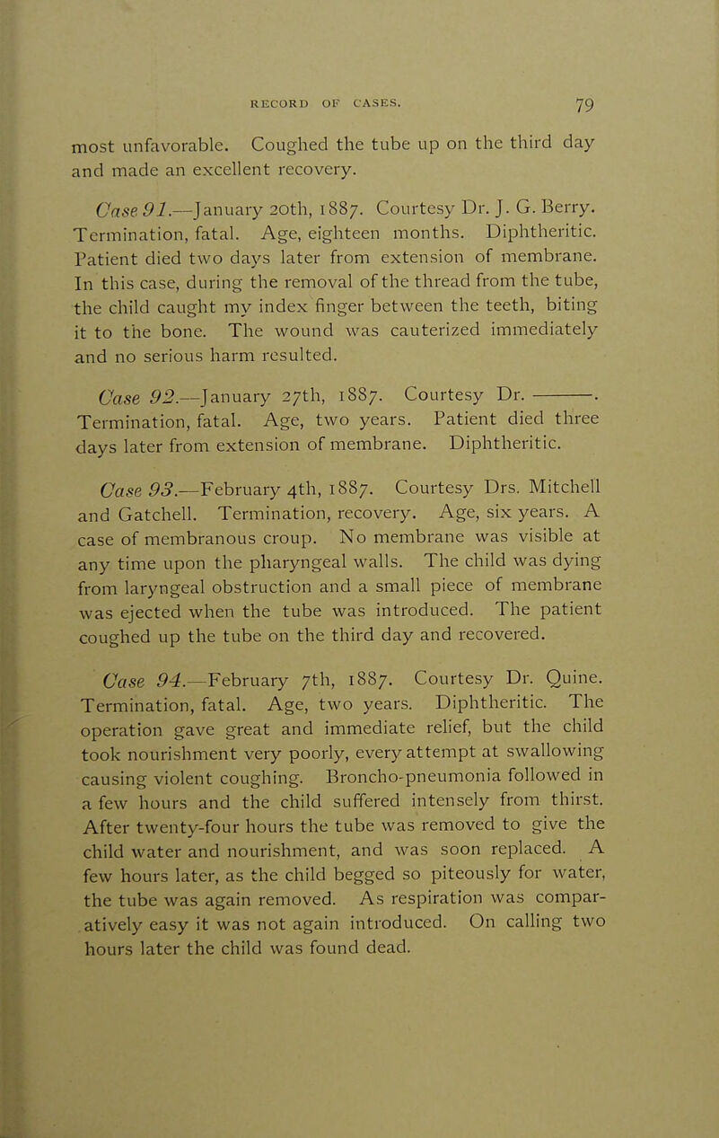 most unfavorable. Coughed the tube up on the third day and made an excellent recovery. Case. Pi.—January 20th, 1887. Courtesy Dr. J. G. Berry. Termination, fatal. Age, eighteen months. Diphtheritic. Patient died two days later from extension of membrane. In this case, during the removal of the thread from the tube, the child caught my index finger between the teeth, biting it to the bone. The wound was cauterized immediately and no serious harm resulted. Case January 27th, 1887. Courtesy Dr. . Termination, fatal. Age, two years. Patient died three days later from extension of membrane. Diphtheritic. Case 5.?.—February 4th, 1887. Courtesy Drs, Mitchell and Gatchell. Termination, recovery. Age, six years. A case of membranous croup. No membrane was visible at any time upon the pharyngeal walls. The child was dying from laryngeal obstruction and a small piece of membrane was ejected when the tube was introduced. The patient coughed up the tube on the third day and recovered. Case February 7th, 1887. Courtesy Dr. Quine. Termination, fatal. Age, two years. Diphtheritic. The operation gave great and immediate relief, but the child took nourishment very poorly, every attempt at swallowing causing violent coughing. Broncho-pneumonia followed in a few hours and the child suffered intensely from thirst. After twenty-four hours the tube was removed to give the child water and nourishment, and was soon replaced. A few hours later, as the child begged so piteously for water, the tube was again removed. As respiration was compar- atively easy it was not again introduced. On calling two hours later the child was found dead.