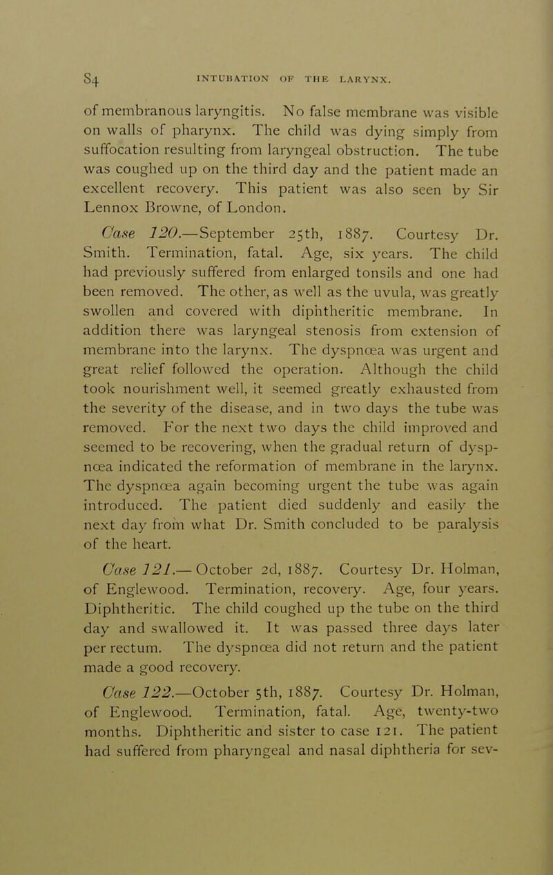 of membranous laryngitis. No false membrane was visible on walls of pharynx. The child was dying simply from suffocation resulting from laryngeal obstruction. The tube was coughed up on the third day and the patient made an excellent recovery. This patient was also seen by Sir Lennox Browne, of London. Case 120.—September 25th, 1887. Courtesy Dr. Smith. Termination, fatal. Age, six years. The child had previously suffered from enlarged tonsils and one had been removed. The other, as well as the uvula, was greatly swollen and covered with diphtheritic membrane. In addition there was laryngeal stenosis from extension of membrane into the larynx. The dyspnoea was urgent and great relief followed the operation. Although the child took nourishment well, it seemed greatly exhausted from the severity of the disease, and in two days the tube was removed. For the next two days the child improved and seemed to be recovering, when the gradual return of dysp- noea indicated the reformation of membrane in the larynx. The dyspnoea again becoming urgent the tube was again introduced. The patient died suddenly and easily the next day from what Dr. Smith concluded to be paralysis of the heart. Case 121.— October 2d, 1887. Courtesy Dr. Holman, of Englewood. Termination, recovery. Age, four years. Diphtheritic. The child coughed up the tube on the third day and swallowed it. It was passed three days later per rectum. The dyspnoea did not return and the patient made a good recovery. Case 122.—October 5th, 1887. Courtesy Dr. Holman, of Englewood. Termination, fatal. Age, twenty-two months. Diphtheritic and sister to case 121. The patient had suffered from pharyngeal and nasal diphtheria for sev-