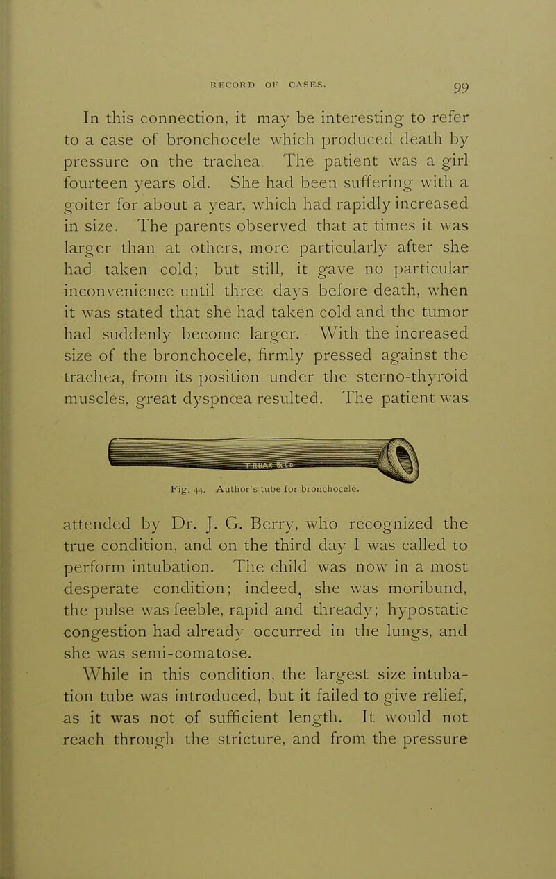 In this connection, it may be interesting to refer to a case of bronchocele which produced death by- pressure on the trachea The patient was a girl fourteen years old. She had been suffering with a goiter for about a year, which had rapidly increased in size. The parents observed that at times it was larger than at others, more particularly after she had taken cold; but still, it gave no particular inconvenience until three days before death, when it was stated that she had taken cold and the tumor had suddenly become larger. With the increased size of the bronchocele, firmly pressed against the trachea, from its position under the sterno-thyroid muscles, great dyspncea resulted. The patient was Fig. 44. Author's tube for bronchocele. attended by Dr. J. G. Berry, who recognized the true condition, and on the third day I was called to perform intubation. The child was now in a most desperate condition; indeed, she was moribund, the pulse M-as feeble, rapid and thready; hypostatic congestion had already occurred in the lungs, and she was semi-comatose. While in this condition, the largest size intuba- tion tube was introduced, but it failed to give relief, as it was not of sufficient length. It would not reach through the stricture, and from the pressure