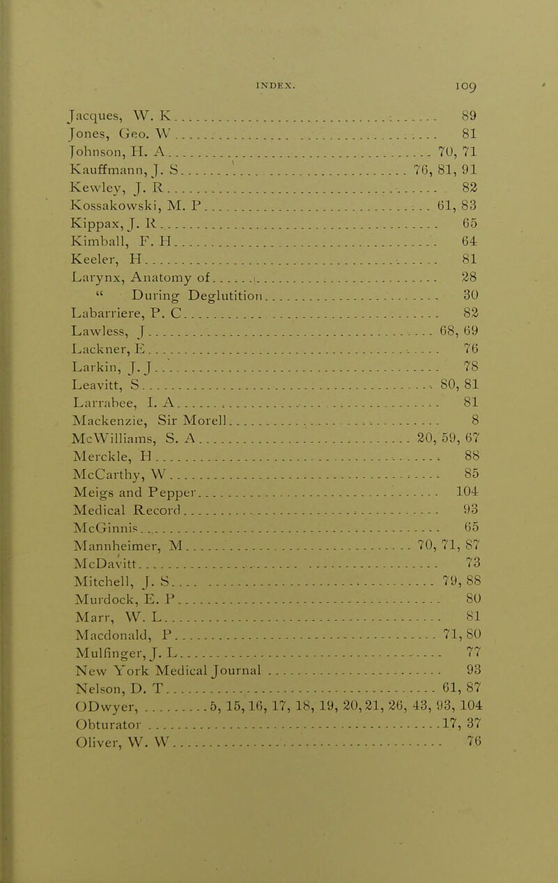 Jacques, W. K : 89 Jones, Geo. \V 81 Johnson, H. A 70, 71 Kauffmann,J. S ' 76, 81, 91 Kewley, ]. R 82 Kossakowski, M. P (31, 83 Kippax, J. R 65 Kimball, F. II 64 Keeler, H 81 Larynx, Anatomy of 1 28  During Deglutition 30 Labarriere, P. C 82 Lawless, J 68, 69 Lackner, E 76 Larkin, J. J. .■ 78 Leavitt, S.' ■. SO, 81 Larrabee, I. A 81 Mackenzie, Sir Morell 8 McWilliams, S. A 20, 59, 67 Merckle, H 88 McCarthy, W 85 Meigs and Pepper 104 Medical Record 93 McGinnip 65 Mannheimer, M 70, 71, 87 McDavitt 73 Mitchell, J. S 79, 88 Murdock, E. P 80 Man-, W. L 81 Macdonald, P 71,80 Mulfinger,J. L ... 77 New York Medical Journal 93 Nelson, D. T 61, 87 ODwyer, 5, 15,16, 17, 18, 19, 20,21, 26, 43, 93, 104 Obturator 17, 37 Oliver, W. VV 76