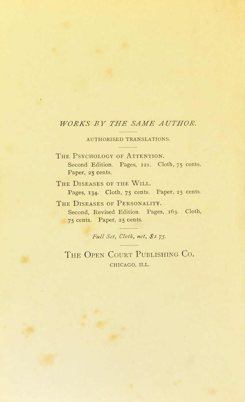 WORKS BY THE SAME AUTHOR. AUTHORISED TRANSLATIONS. The Psychology of Attention. Second Edition. Pages, 121. Cloth, 75 cents. Paper, 25 cents. The Diseases of tue Will. Pages, 134. Cloth, 75 cents. Paper, 25 cents. The Diseases of Personality. Second, Revised Edition. Pages, 163. Cloth, 75 cents. Paper, 25 cents. Full Set, Cloth, tut, 75. The Open Court Publishing Co. CHICAGO, ILL.