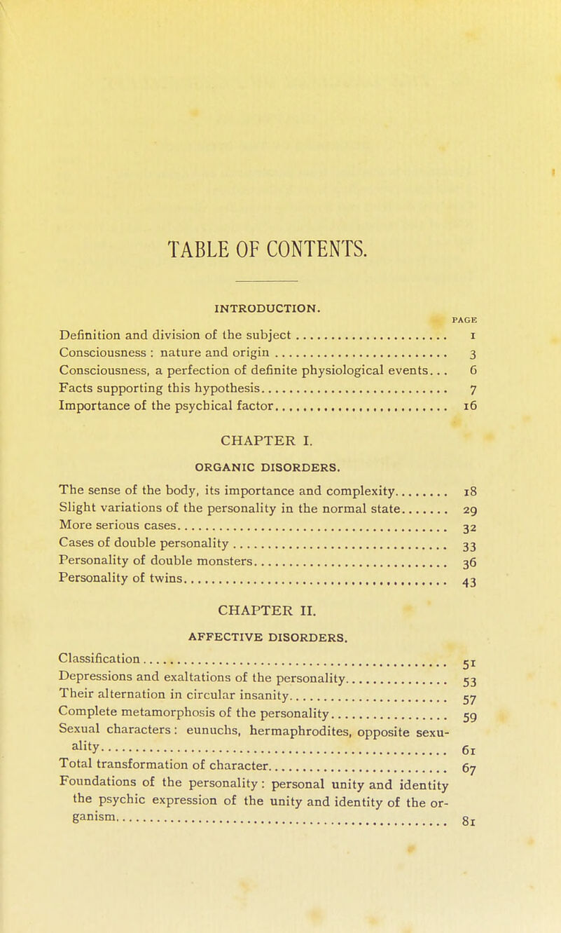 TABLE OF CONTENTS. INTRODUCTION. PAGE Definition and division of the subject i Consciousness : nature and origin 3 Consciousness, a perfection of definite physiological events... 6 Facts supporting this hypothesis 7 Importance of the psychical factor 16 CHAPTER I. ORGANIC DISORDERS. The sense of the body, its importance and complexity 18 Slight variations of the personality in the normal state 29 More serious cases 32 Cases of double personality 33 Personality of double monsters 36 Personality of twins 43 CHAPTER II. AFFECTIVE DISORDERS. Classification jj Depressions and exaltations of the personality 53 Their alternation in circular insanity 57 Complete metamorphosis of the personality jg Sexual characters : eunuchs, hermaphrodites, opposite sexu- ality 61 Total transformation of character 67 Foundations of the personality: personal unity and identity the psychic expression of the unity and identity of the or- ganism gj