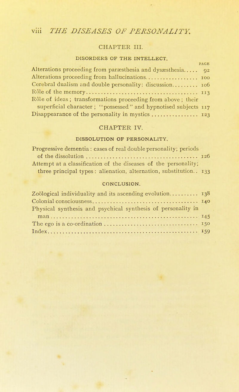 CHAPTER III. DISORDERS OF THE INTELLECT. PAGE Alterations proceeding from parsesthesia and dysesthesia 92 Alterations proceeding from hallucinations 100 Cerebral dualism and double personality: discussion 106 Rôle of the memory 113 Rôle of ideas ; transformations proceeding from above ; their superficial character ; possessed and hypnotised subjects 117 Disappearance of the personality in mystics 123 CHAPTER IV. DISSOLUTION OF PERSONALITY. Progressive dementia : cases of real double personality; periods of the dissolution 126 Attempt at a classification of the diseases of the personality; three principal types : alienation, alternation, substitution.. 133 CONCLUSION. Zoological individuality and its ascending evolution 138 Colonial consciousness 140 Physical synthesis and psychical synthesis of personality in man 145 The ego is a co-ordination 150 Index 159