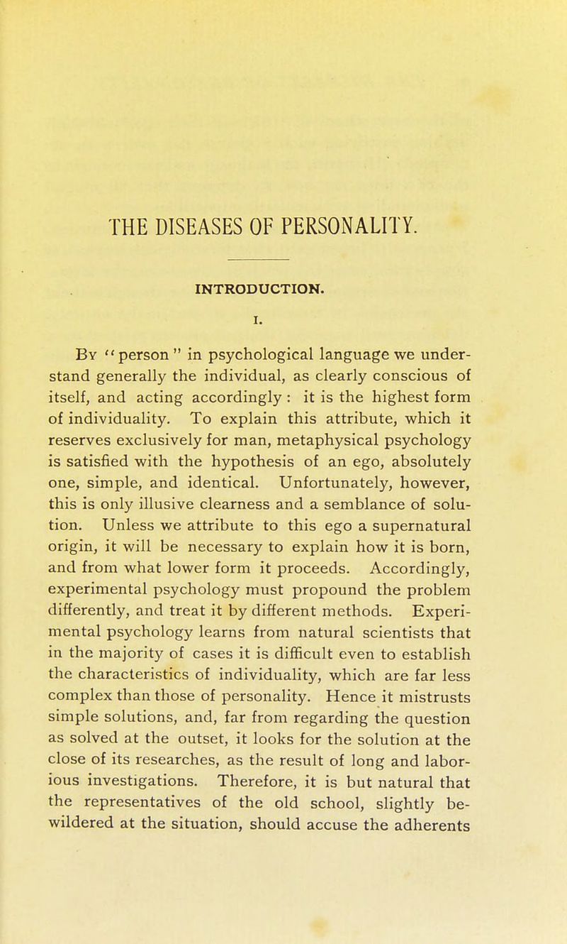 INTRODUCTION. I. By  person  in psychological language we under- stand generally the individual, as clearly conscious of itself, and acting accordingly : it is the highest form of individuality. To explain this attribute, which it reserves exclusively for man, metaphysical psychology is satisfied with the hypothesis of an ego, absolutely one, simple, and identical. Unfortunately, however, this is only illusive clearness and a semblance of solu- tion. Unless we attribute to this ego a supernatural origin, it will be necessary to explain how it is born, and from what lower form it proceeds. Accordingly, experimental psychology must propound the problem differently, and treat it by different methods. Experi- mental psychology learns from natural scientists that in the majority of cases it is difficult even to establish the characteristics of individuality, which are far less complex than those of personality. Hence it mistrusts simple solutions, and, far from regarding the question as solved at the outset, it looks for the solution at the close of its researches, as the result of long and labor- ious investigations. Therefore, it is but natural that the representatives of the old school, slightly be- wildered at the situation, should accuse the adherents