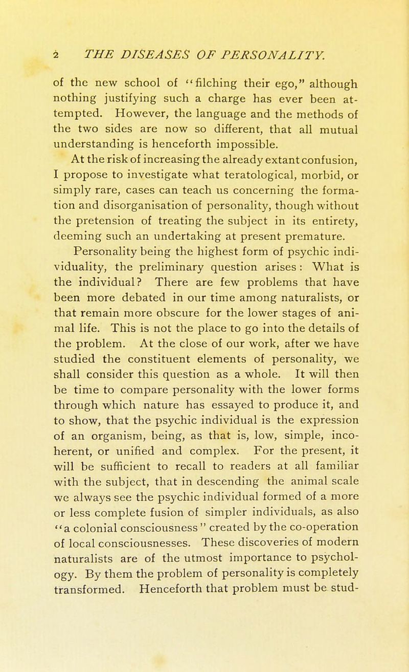 of the new school of filching their ego, although nothing justifying such a charge has ever been at- tempted. However, the language and the methods of the two sides are now so different, that all mutual understanding is henceforth impossible. At the risk of increasing the already extant confusion, I propose to investigate what teratological, morbid, or simply rare, cases can teach us concerning the forma- tion and disorganisation of personality, though without the pretension of treating the subject in its entirety, deeming such an undertaking at present premature. Personality being the highest form of psychic indi- viduality, the preliminary question arises : What is the individual? There are few problems that have been more debated in our time among naturalists, or that remain more obscure for the lower stages of ani- mal life. This is not the place to go into the details of the problem. At the close of our work, after we have studied the constituent elements of personality, we shall consider this question as a whole. It will then be time to compare personality with the lower forms through which nature has essayed to produce it, and to show, that the psychic individual is the expression of an organism, being, as that is, low, simple, inco- herent, or unified and complex. For the present, it will be sufficient to recall to readers at all familiar with the subject, that in descending the animal scale we always see the psychic individual formed of a more or less complete fusion of simpler individuals, as also a colonial consciousness created by the co-operation of local consciousnesses. These discoveries of modern naturalists are of the utmost importance to psychol- ogy. By them the problem of personality is completely transformed. Henceforth that problem must be stud-
