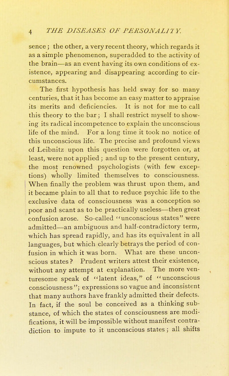 sence ; the other, a very recent theory, which regards it as a simple phenomenon, superadded to the activity of the brain—as an event having its own conditions of ex- istence, appearing and disappearing according to cir- cumstances. The first hypothesis has held sway for so many centuries, that it has become an easy matter to appraise its merits and deficiencies. It is not for me to call this theory to the bar ; I shall restrict myself to show- ing its radical incompetence to explain the unconscious life of the mind. For a long time it took no notice of this unconscious life. The precise and profound views of Leibnitz upon this question were forgotten or, at least, were not applied ; and up to the present century, the most renowned psychologists (with few excep- tions) wholly limited themselves to consciousness. When finally the problem was thrust upon them, and it became plain to all that to reduce psychic life to the exclusive data of consciousness was a conception so poor and scant as to be practically useless—then great confusion arose. So-called unconscious states were admitted—an ambiguous and half-contradictory term, which has spread rapidly, and has its equivalent in all languages, but which clearly betrays the period of con- fusion in which it was born. What are these uncon- scious states? Prudent writers attest their existence, without any attempt at explanation. The more ven- turesome speak of latent ideas, of unconscious consciousness expressions so vague and inconsistent that many authors have frankly admitted their defects. In fact, if the soul be conceived as a thinking sub- stance, of which the states of consciousness are modi- fications, it will be impossible without manifest contra- diction to impute to it unconscious states ; all shifts