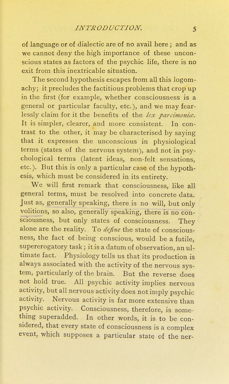 of language or of dialectic are of no avail here ; and as we cannot deny the high importance of these uncon- scious states as factors of the psychic life, there is no exit from this inextricable situation. The second hypothesis escapes from all this logom- achy; it precludes the factitious problems that crop up in the first (for example, whether consciousness is a general or particular faculty, etc.), and we may fear- lessly claim for it the benefits of the lex parcimoniœ. It is simpler, clearer, and more consistent. In con- trast to the other, it may be characterised by saying that it expresses the unconscious in physiological terms (states of the nervous system), and not in psy- chological terms (latent ideas, non-felt sensations, etc.). But this is only a particular case of the hypoth- esis, which must be considered in its entirety. We will first remark that consciousness, like all general terms, must be resolved into concrete data. Just as, generally speaking, there is no will, but only volitions, so also, generally speaking, there is no con- sciousness, but only states of consciousness. They alone are the reality. To define the state of conscious- ness, the fact of being conscious, would be a futile, supererogatory task ; it is a datum of observation, an ul- timate fact. Physiology tells us that its production is always associated with the activity of the nervous sys- tem, particularly of the brain. But the reverse does not hold true. All psychic activity implies nervous activity, but all nervous activity does not imply psychic activity. Nervous activity is far more extensive than psychic activity. Consciousness, therefore, is some- thing superadded. In other words, it is to be con- sidered, that every state of consciousness is a complex event, which supposes a particular state of the ner-