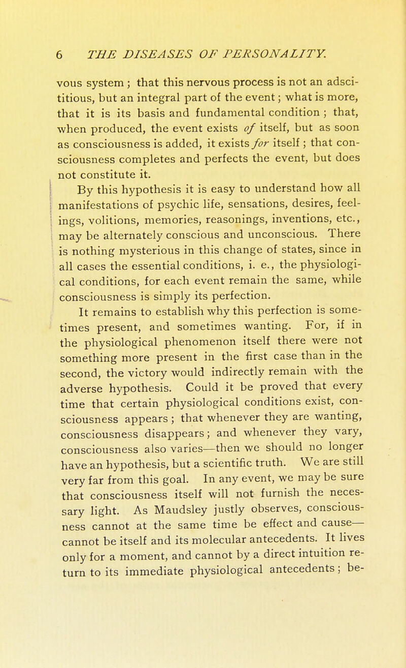 vous system ; that this nervous process is not an adsci- titious, but an integral part of the event ; what is more, that it is its basis and fundamental condition ; that, when produced, the event exists of itself, but as soon as consciousness is added, it exists for itself ; that con- sciousness completes and perfects the event, but does not constitute it. By this hypothesis it is easy to understand how all manifestations of psychic life, sensations, desires, feel- ings, volitions, memories, reasonings, inventions, etc., may be alternately conscious and unconscious. There is nothing mysterious in this change of states, since in all cases the essential conditions, i. e., the physiologi- cal conditions, for each event remain the same, while consciousness is simply its perfection. It remains to establish why this perfection is some- times present, and sometimes wanting. For, if in the physiological phenomenon itself there were not something more present in the first case than in the second, the victory would indirectly remain with the adverse hypothesis. Could it be proved that every time that certain physiological conditions exist, con- sciousness appears ; that whenever they are wanting, consciousness disappears; and whenever they vary, consciousness also varies—then we should no longer have an hypothesis, but a scientific truth. We are still very far from this goal. In any event, we may be sure that consciousness itself will not furnish the neces- sary light. As Maudsley justly observes, conscious- ness cannot at the same time be effect and cause— cannot be itself and its molecular antecedents. It lives only for a moment, and cannot by a direct intuition re- turn to its immediate physiological antecedents ; be-