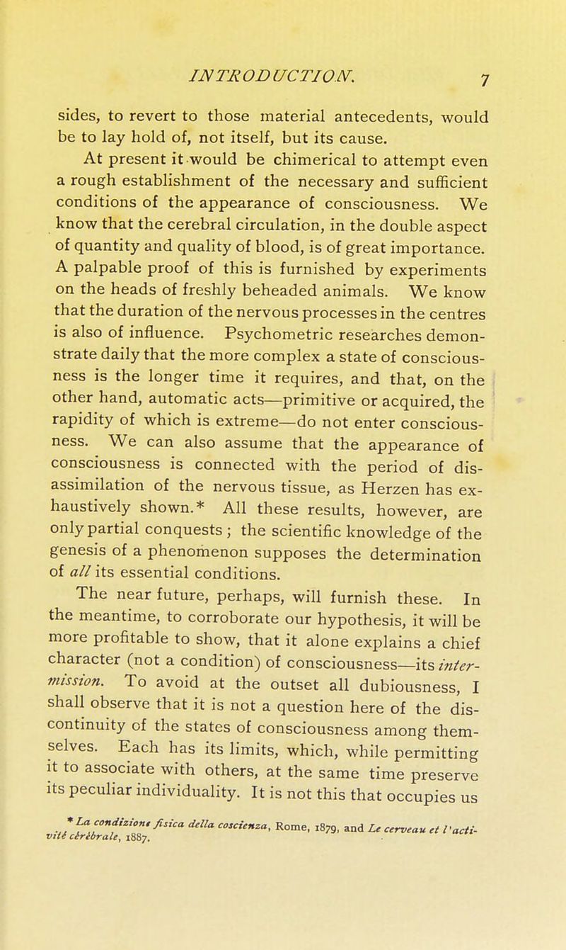 iJMmon ucTioN. sides, to revert to those material antecedents, would be to lay hold of, not itself, but its cause. At present it would be chimerical to attempt even a rough establishment of the necessary and sufficient conditions of the appearance of consciousness. We know that the cerebral circulation, in the double aspect of quantity and quality of blood, is of great importance. A palpable proof of this is furnished by experiments on the heads of freshly beheaded animals. We know that the duration of the nervous processes in the centres is also of influence. Psychometric researches demon- strate daily that the more complex a state of conscious- ness is the longer time it requires, and that, on the j other hand, automatic acts—primitive or acquired, the ' rapidity of which is extreme—do not enter conscious- ness. We can also assume that the appearance of consciousness is connected with the period of dis- assimilation of the nervous tissue, as Herzen has ex- haustively shown.* All these results, however, are only partial conquests ; the scientific knowledge of the genesis of a phenomenon supposes the determination of all its essential conditions. The near future, perhaps, will furnish these. In the meantime, to corroborate our hypothesis, it will be more profitable to show, that it alone explains a chief character (not a condition) of consciousness—its inier- misston. To avoid at the outset all dubiousness, I shall observe that it is not a question here of the dis- continuity of the states of consciousness among them- selves. Each has its limits, which, while permitting It to associate with others, at the same time preserve its peculiar individuality. It is not this that occupies us v/fl^/''^'' '^''^ Ro^ne, 1879, and Le cerveau et l'acti- vité cérébrale, 18S7.