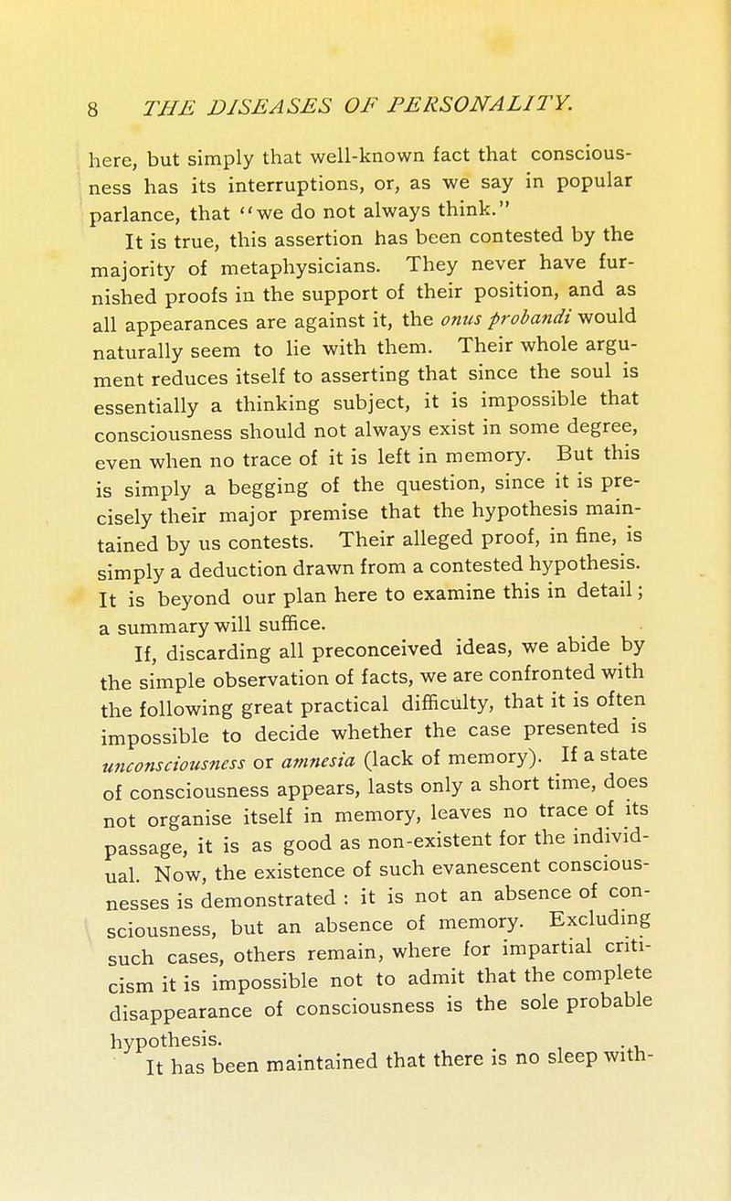 here, but simply that well-known fact that conscious- ness has its interruptions, or, as we say in popular parlance, that we do not always think. It is true, this assertion has been contested by the majority of metaphysicians. They never have fur- nished proofs in the support of their position, and as all appearances are against it, the onus probandi would naturally seem to lie with them. Their whole argu- ment reduces itself to asserting that since the soul is essentially a thinking subject, it is impossible that consciousness should not always exist in some degree, even when no trace of it is left in memory. But this is simply a begging of the question, since it is pre- cisely their major premise that the hypothesis main- tained by us contests. Their alleged proof, in fine, is simply a deduction drawn from a contested hypothesis. It is beyond our plan here to examine this in detail ; a summary will suffice. If, discarding all preconceived ideas, we abide by the simple observation of facts, we are confronted with the following great practical difficulty, that it is often impossible to decide whether the case presented is unconsciousness or amnesia (lack of memory). If a state of consciousness appears, lasts only a short time, does not organise itself in memory, leaves no trace of its passage, it is as good as non-existent for the individ- ual. Now, the existence of such evanescent conscious- nesses is demonstrated : it is not an absence of con- sciousness, but an absence of memory. Excludmg such cases, others remain, where for impartial criti- cism it is impossible not to admit that the complete disappearance of consciousness is the sole probable hypothesis. ^ It has been maintained that there is no sleep with-