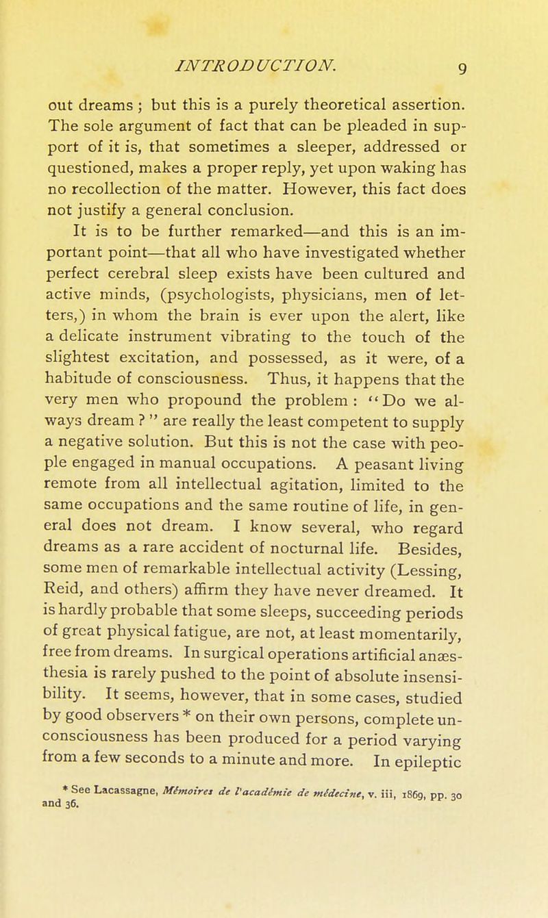 out dreams ; but this is a purely theoretical assertion. The sole argument of fact that can be pleaded in sup- port of it is, that sometimes a sleeper, addressed or questioned, makes a proper reply, yet upon waking has no recollection of the matter. However, this fact does not justify a general conclusion. It is to be further remarked—and this is an im- portant point—that all who have investigated whether perfect cerebral sleep exists have been cultured and active minds, (psychologists, physicians, men of let- ters,) in whom the brain is ever upon the alert, like a delicate instrument vibrating to the touch of the slightest excitation, and possessed, as it were, of a habitude of consciousness. Thus, it happens that the very men who propound the problem: Do we al- ways dream ?  are really the least competent to supply a negative solution. But this is not the case with peo- ple engaged in manual occupations. A peasant living remote from all intellectual agitation, limited to the same occupations and the same routine of life, in gen- eral does not dream. I know several, who regard dreams as a rare accident of nocturnal life. Besides, some men of remarkable intellectual activity (Lessing, Reid, and others) affirm they have never dreamed. It is hardly probable that some sleeps, succeeding periods of great physical fatigue, are not, at least momentarily, free from dreams. In surgical operations artificial anaes- thesia is rarely pushed to the point of absolute insensi- bility. It seems, however, that in some cases, studied by good observers * on their own persons, complete un- consciousness has been produced for a period varying from a few seconds to a minute and more. In epileptic * See Lacassagne, Mémoires de l'académie de médecîfie, v. iii, i86g, pp. 30 and 36.