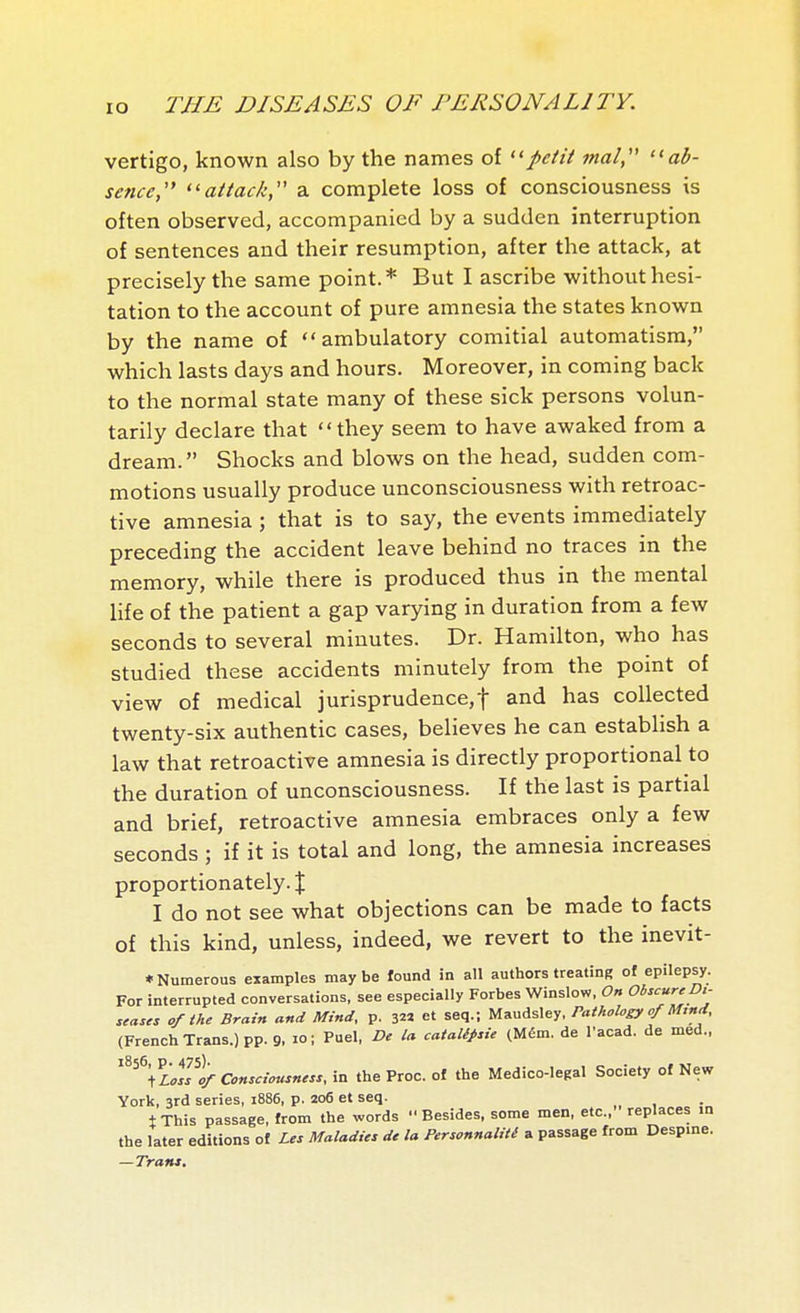 vertigo, known also by the names of petit mal ab- sence, attack, a complete loss of consciousness is often observed, accompanied by a sudden interruption of sentences and their resumption, after the attack, at precisely the same point.* But I ascribe without hesi- tation to the account of pure amnesia the states known by the name of ambulatory comitial automatism, which lasts days and hours. Moreover, in coming back to the normal state many of these sick persons volun- tarily declare that they seem to have awaked from a dream. Shocks and blows on the head, sudden com- motions usually produce unconsciousness with retroac- tive amnesia ; that is to say, the events immediately preceding the accident leave behind no traces in the memory, while there is produced thus in the mental life of the patient a gap varying in duration from a few seconds to several minutes. Dr. Hamilton, who has studied these accidents minutely from the point of view of medical jurisprudence,! and has collected twenty-six authentic cases, believes he can establish a law that retroactive amnesia is directly proportional to the duration of unconsciousness. If the last is partial and brief, retroactive amnesia embraces only a few seconds ; if it is total and long, the amnesia increases proportionately. J I do not see what objections can be made to facts of this kind, unless, indeed, we revert to the inevit- * Numerous examples maybe found in all authors treating of epilepsy. For interrupted conversations, see especially Forbes Winslow. On Obscur^Dt- ,eases of the Brain and Mind, p. ^^^ et seq.; Maudsley. Pathology of M.nd. (French Trans.) pp. 9, lo; Fuel, De la cataUpsie (Mém. de I'acad. de med.. ''^^^'iLoL% Consciousness, in the Proc. of the Medico-legal Society of New York, 3rd series, 1886, p. 206 et seq. IThis passage, from the words Besides, some men, etc., replaces in the later editions of Les Maladies de la Personnalité a passage from Desp.ne. — Trans.