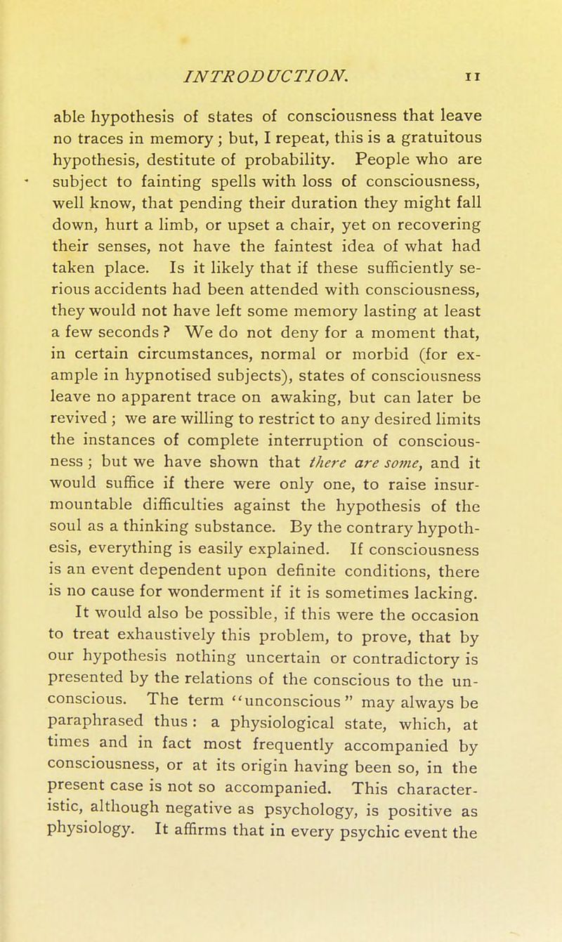 able hypothesis of states of consciousness that leave no traces in memory ; but, I repeat, this is a gratuitous hypothesis, destitute of probability. People who are subject to fainting spells with loss of consciousness, well know, that pending their duration they might fall down, hurt a limb, or upset a chair, yet on recovering their senses, not have the faintest idea of what had taken place. Is it likely that if these sufficiently se- rious accidents had been attended with consciousness, they would not have left some memory lasting at least a few seconds ? We do not deny for a moment that, in certain circumstances, normal or morbid (for ex- ample in hypnotised subjects), states of consciousness leave no apparent trace on awaking, but can later be revived ; we are willing to restrict to any desired limits the instances of complete interruption of conscious- ness ; but we have shown that there are some, and it would suffice if there were only one, to raise insur- mountable difficulties against the hypothesis of the soul as a thinking substance. By the contrary hypoth- esis, everything is easily explained. If consciousness is an event dependent upon definite conditions, there is no cause for wonderment if it is sometimes lacking. It would also be possible, if this were the occasion to treat exhaustively this problem, to prove, that by our hypothesis nothing uncertain or contradictory is presented by the relations of the conscious to the un- conscious. The term unconscious may always be paraphrased thus : a physiological state, which, at times and in fact most frequently accompanied by consciousness, or at its origin having been so, in the present case is not so accompanied. This character- istic, although negative as psychology, is positive as physiology. It affirms that in every psychic event the