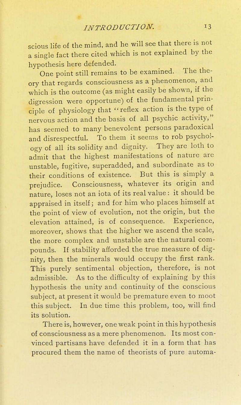 9 JNTR OD UCTION. 13 scious life of the mind, and he will see that there is not a single fact there cited which is not explained by the hypothesis here defended. One point still remains to be examined. The the- ory that regards consciousness as a phenomenon, and which is the outcome (as might easily be shown, if the digression were opportune) of the fundamental prin- ciple of physiology that reflex action is the type of nervous action and the basis of all psychic activity, has seemed to many benevolent persons paradoxical and disrespectful. To them it seems to rob psychol- ogy of all its solidity and dignity. They are loth to admit that the highest manifestations of nature are unstable, fugitive, superadded, and subordinate as to their conditions of existence. But this is simply a prejudice. Consciousness, whatever its origin and nature, loses not an iota of its real value : it should be appraised in itself; and for him who places himself at the point of view of evolution, not the origin, but the elevation attained, is of consequence. Experience, moreover, shows that the higher we ascend the scale, the more complex and unstable are the natural com- pounds. If stability afforded the true measure of dig- nity, then the minerals would occupy the first rank. This purely sentimental objection, therefore, is not admissible. As to the difficulty of explaining by this hypothesis the unity and continuity of the conscious subject, at present it would be premature even to moot this subject. In due time this problem, too, will find its solution. There is, however, one weak point in this hypothesis of consciousness as a mere phenomenon. Its most con- vinced partisans have defended it in a form that has procured them the name of theorists of pure automa-