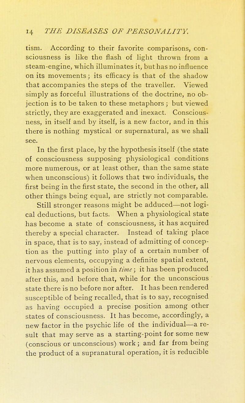 tism. According to their favorite comparisons, con- sciousness is like the flash of Hght thrown from a steam-engine, which illuminates it, but has no influence on its movements ; its efficacy is that of the shadow that accompanies the steps of the traveller. Viewed simply as forceful illustrations of the doctrine, no ob- jection is to be taken to these metaphors ; but viewed strictly, they are exaggerated and inexact. Conscious- ness, in itself and by itself, is a new factor, and in this there is nothing mystical or supernatural, as we shall see. In the first place, by the hypothesis itself (the state of consciousness supposing physiological conditions more numerous, or at least other, than the same state when unconscious) it follows that two individuals, the first being in the first state, the second in the other, all other things being equal, are strictly not comparable. Still stronger reasons might be adduced—not logi- cal deductions, but facts. When a physiological state has become a state of consciousness, it has acquired thereby a special character. Instead of taking place in space, that is to say, instead of admitting of concep- tion as the putting into play of a certain number of nervous elements, occupying a definite spatial extent, it has assumed a position in time ; it has been produced after this, and before that, while for the unconscious state there is no before nor after. It has been rendered susceptible of being recalled, that is to say, recognised as having occupied a precise position among other states of consciousness. It has become, accordingly, a new factor in the psychic life of the individual—a re- sult that may serve as a starting-point for some new (conscious or unconscious) work ; and far from being the product of a supranatural operation, it is reducible