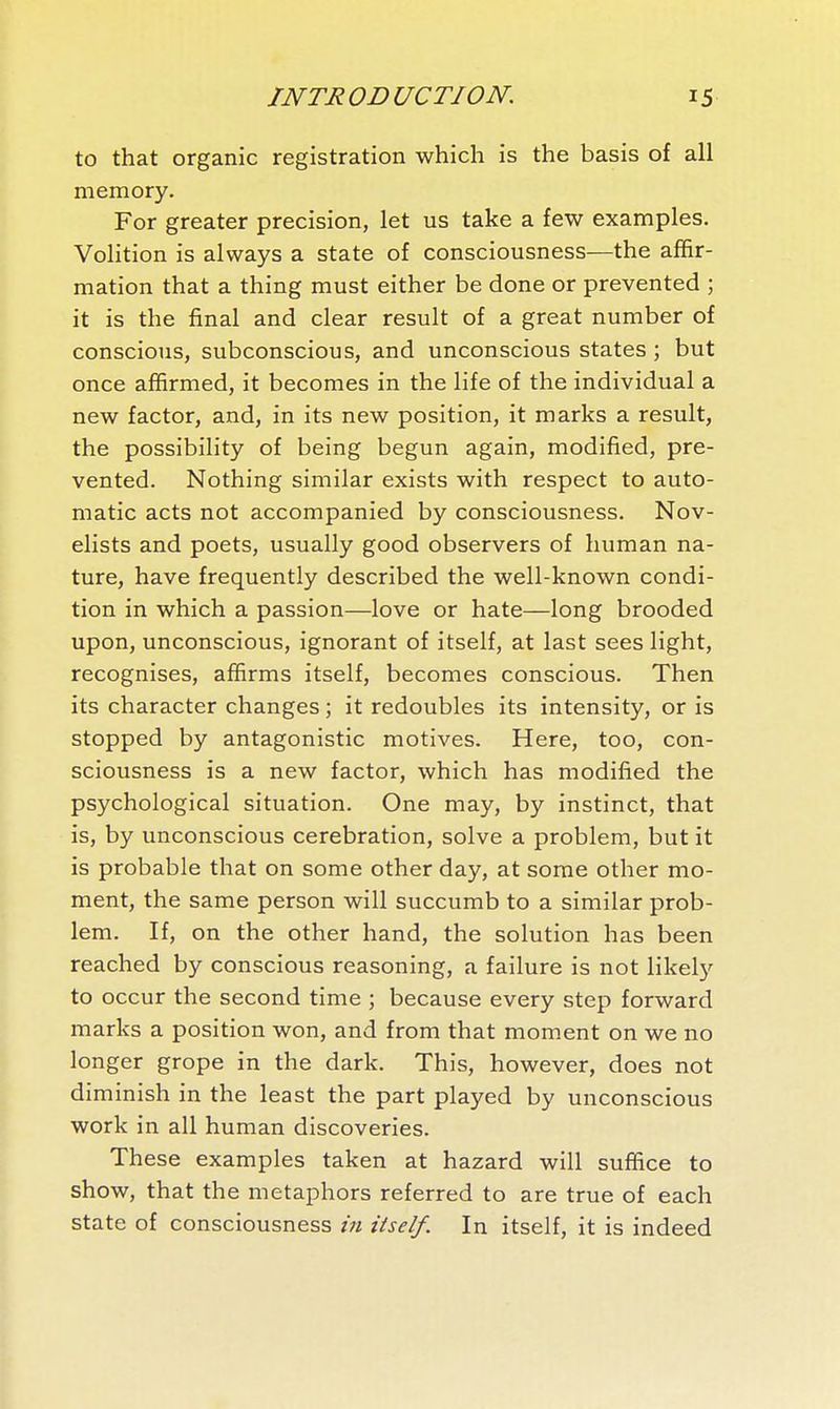 to that organic registration which is the basis of all memory. For greater precision, let us take a few examples. Volition is always a state of consciousness—the affir- mation that a thing must either be done or prevented ; it is the final and clear result of a great number of conscious, subconscious, and unconscious states ; but once affirmed, it becomes in the life of the individual a new factor, and, in its new position, it marks a result, the possibility of being begun again, modified, pre- vented. Nothing similar exists with respect to auto- matic acts not accompanied by consciousness. Nov- elists and poets, usually good observers of human na- ture, have frequently described the well-known condi- tion in which a passion—love or hate—long brooded upon, unconscious, ignorant of itself, at last sees light, recognises, affirms itself, becomes conscious. Then its character changes ; it redoubles its intensity, or is stopped by antagonistic motives. Here, too, con- sciousness is a new factor, which has modified the psychological situation. One may, by instinct, that is, by unconscious cerebration, solve a problem, but it is probable that on some other day, at some other mo- ment, the same person will succumb to a similar prob- lem. If, on the other hand, the solution has been reached by conscious reasoning, a failure is not likely to occur the second time ; because every step forward marks a position won, and from that moment on we no longer grope in the dark. This, however, does not diminish in the least the part played by unconscious work in all human discoveries. These examples taken at hazard will suffice to show, that the metaphors referred to are true of each state of consciousness in itself. In itself, it is indeed