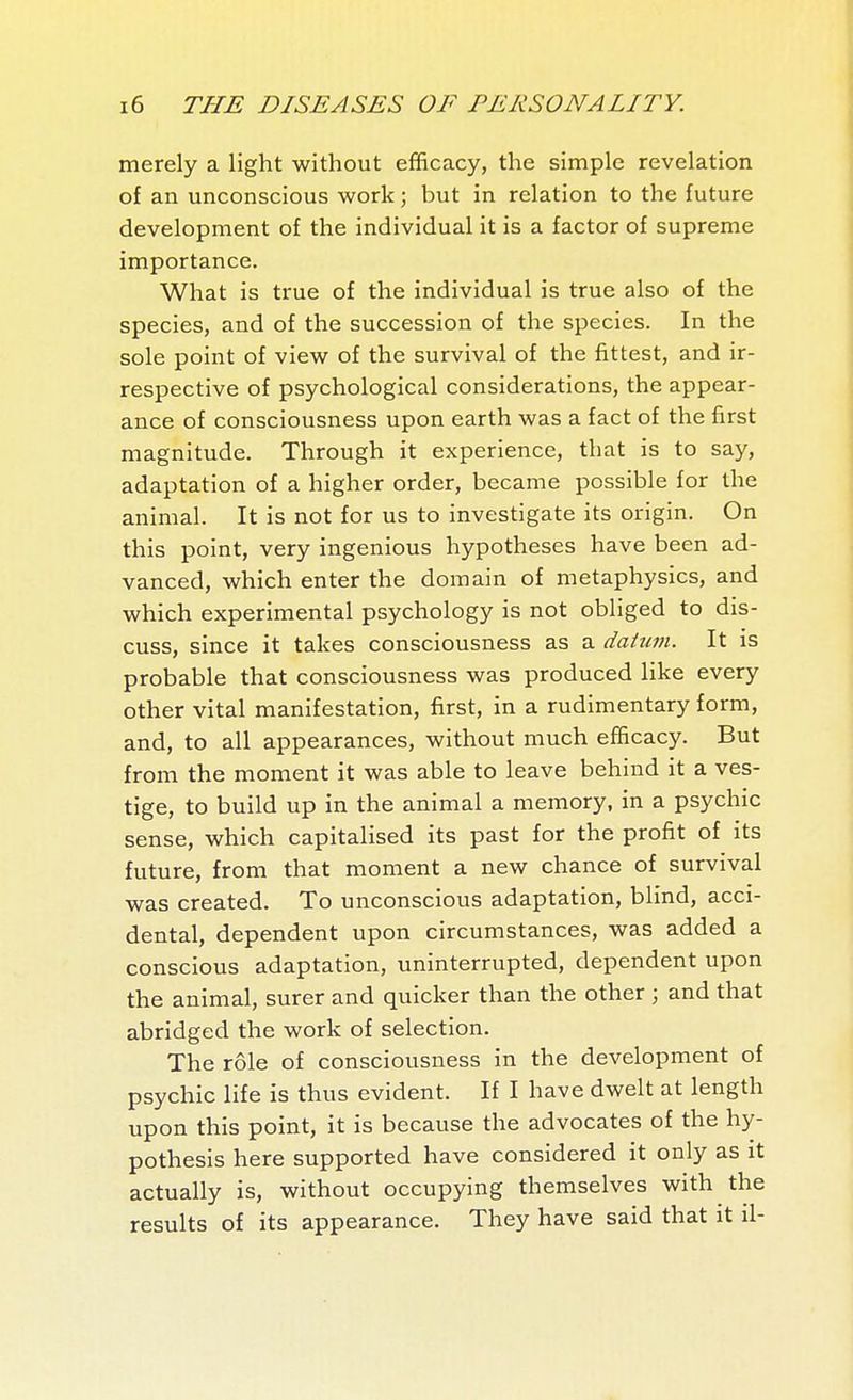 merely a light without efficacy, the simple revelation of an unconscious work ; but in relation to the future development of the individual it is a factor of supreme importance. What is true of the individual is true also of the species, and of the succession of the species. In the sole point of view of the survival of the fittest, and ir- respective of psychological considerations, the appear- ance of consciousness upon earth was a fact of the first magnitude. Through it experience, that is to say, adaptation of a higher order, became possible for the animal. It is not for us to investigate its origin. On this point, very ingenious hypotheses have been ad- vanced, which enter the domain of metaphysics, and which experimental psychology is not obliged to dis- cuss, since it takes consciousness as a datum. It is probable that consciousness was produced like every other vital manifestation, first, in a rudimentary form, and, to all appearances, without much efficacy. But from the moment it was able to leave behind it a ves- tige, to build up in the animal a memory, in a psychic sense, which capitalised its past for the profit of its future, from that moment a new chance of survival was created. To unconscious adaptation, blind, acci- dental, dependent upon circumstances, was added a conscious adaptation, uninterrupted, dependent upon the animal, surer and quicker than the other ; and that abridged the work of selection. The rôle of consciousness in the development of psychic life is thus evident. If I have dwelt at length upon this point, it is because the advocates of the hy- pothesis here supported have considered it only as it actually is, without occupying themselves with the results of its appearance. They have said that it il-
