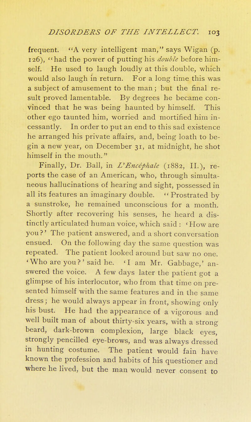 frequent. A very intelligent man, says Wigan (p. 126), had the power of putting his double before him- self. He used to laugh loudly at this double, which would also laugh in return. For a long time this was a subject of amusement to the man ; but the final re- sult proved lamentable. By degrees he became con- vinced that he was being haunted by himself. This other ego taunted him, worried and mortified him in- cessantly. In order to put an end to this sad existence he arranged his private affairs, and, being loath to be- gin a new year, on December 31, at midnight, he shot himself in the mouth. Finally, Dr. Ball, in L'Encéphale (1882, II.), re- ports the case of an American, who, through simulta- neous hallucinations of hearing and sight, possessed in all its features an imaginary double.  Prostrated by a sunstroke, he remained unconscious for a month. Shortly after recovering his senses, he heard a dis- tinctly articulated human voice, which said : 'How are you?' The patient answered, and a short conversation ensued. On the following day the same question was repeated. The patient looked around but saw no one. 'Who are you? ' said he. 'I am Mr. Gabbage,' an- swered the voice. A few days later the patient got a glimpse of his interlocutor, who from that time on pre- sented himself with the same features and in the same dress ; he would always appear in front, showing only his bust. He had the appearance of a vigorous and well built man of about thirty-six years, with a strong beard, dark-brown complexion, large black eyes, strongly pencilled eye-brows, and was always dressed in hunting costume. The patient would fain have known the profession and habits of his questioner and where he lived, but the man would never consent to