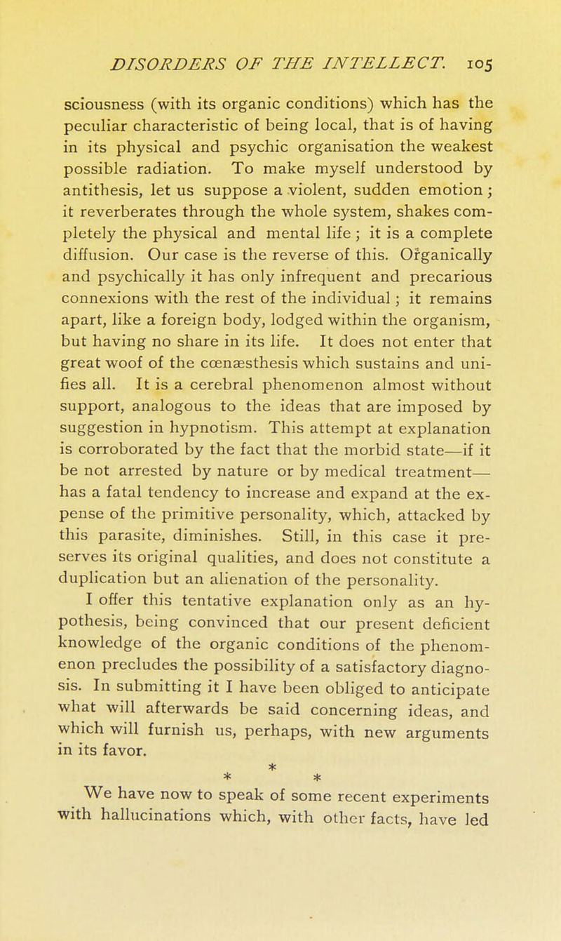 sciousness (with its organic conditions) which has the peculiar characteristic of being local, that is of having in its physical and psychic organisation the weakest possible radiation. To make myself understood by antithesis, let us suppose a violent, sudden emotion ; it reverberates through the whole system, shakes com- pletely the physical and mental life ; it is a complete diffusion. Our case is the reverse of this. Organically and psychically it has only infrequent and precarious connexions with the rest of the individual ; it remains apart, like a foreign body, lodged within the organism, but having no share in its life. It does not enter that great woof of the ccenaesthesis which sustains and uni- fies all. It is a cerebral phenomenon almost without support, analogous to the ideas that are imposed by suggestion in hypnotism. This attempt at explanation is corroborated by the fact that the morbid state—if it be not arrested by nature or by medical treatment— has a fatal tendency to increase and expand at the ex- pense of the primitive personality, which, attacked by this parasite, diminishes. Still, in this case it pre- serves its original qualities, and does not constitute a duplication but an alienation of the personality. I offer this tentative explanation only as an hy- pothesis, being convinced that our present deficient knowledge of the organic conditions of the phenom- enon precludes the possibility of a satisfactory diagno- sis. In submitting it I have been obliged to anticipate what will afterwards be said concerning ideas, and which will furnish us, perhaps, with new arguments in its favor. * * We have now to speak of some recent experiments with hallucinations which, with other facts, have led
