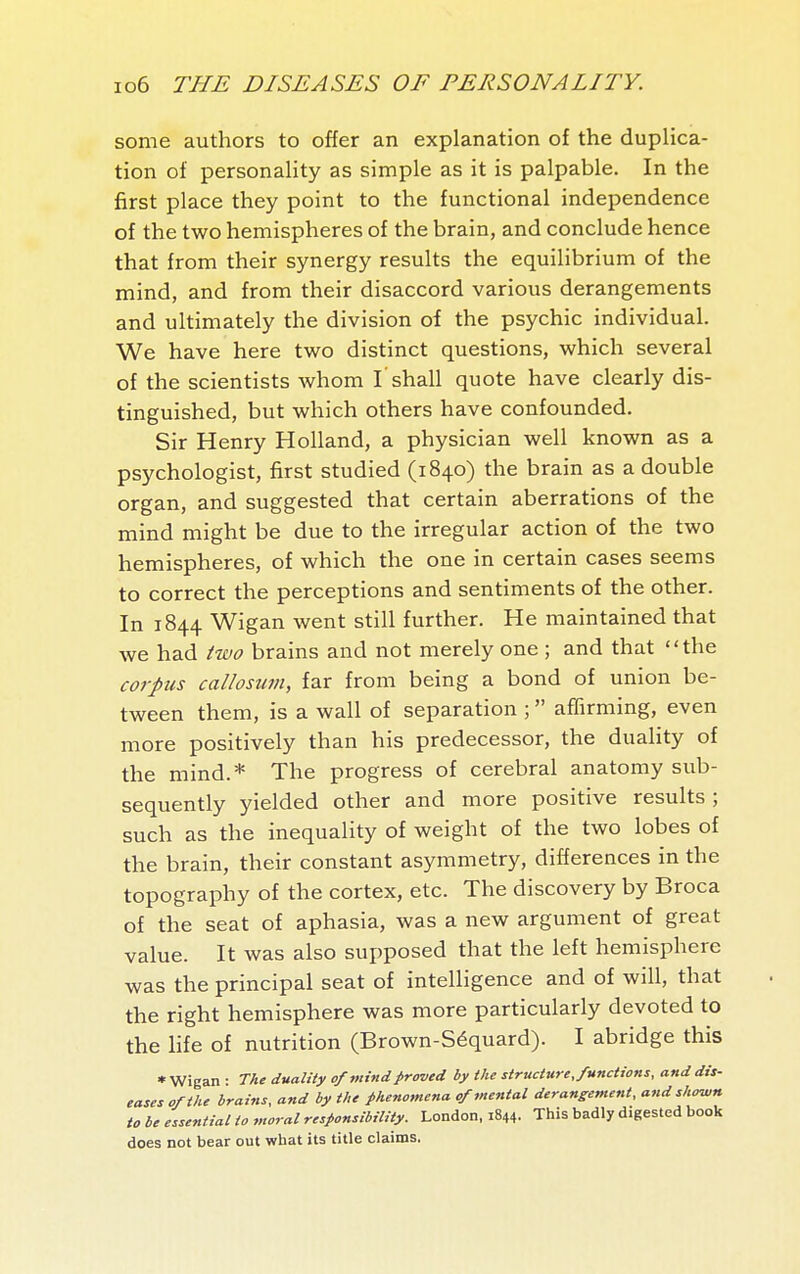 some authors to offer an explanation of the duplica- tion of personality as simple as it is palpable. In the first place they point to the functional independence of the two hemispheres of the brain, and conclude hence that from their synergy results the equilibrium of the mind, and from their disaccord various derangements and ultimately the division of the psychic individual. We have here two distinct questions, which several of the scientists whom I'shall quote have clearly dis- tinguished, but which others have confounded. Sir Henry Holland, a physician well known as a psychologist, first studied (1840) the brain as a double organ, and suggested that certain aberrations of the mind might be due to the irregular action of the two hemispheres, of which the one in certain cases seems to correct the perceptions and sentiments of the other. In 1844 Wigan went still further. He maintained that we had two brains and not merely one ; and that the corpus callosum, far from being a bond of union be- tween them, is a wall of separation ;  affirming, even more positively than his predecessor, the duality of the mind.* The progress of cerebral anatomy sub- sequently yielded other and more positive results ; such as the inequality of weight of the two lobes of the brain, their constant asymmetry, differences in the topography of the cortex, etc. The discovery by Broca of the seat of aphasia, was a new argument of great value. It was also supposed that the left hemisphere was the principal seat of intelligence and of will, that the right hemisphere was more particularly devoted to the life of nutrition (Brown-Séquard). I abridge this • Wigan : The duality of mind proved by the structure, functions, and dis- eases of the brains, and by the phenomena of mental derangement, and shown to be essential to moral responsibility. London, 1844. This badly digested book does not bear out what its title claims.