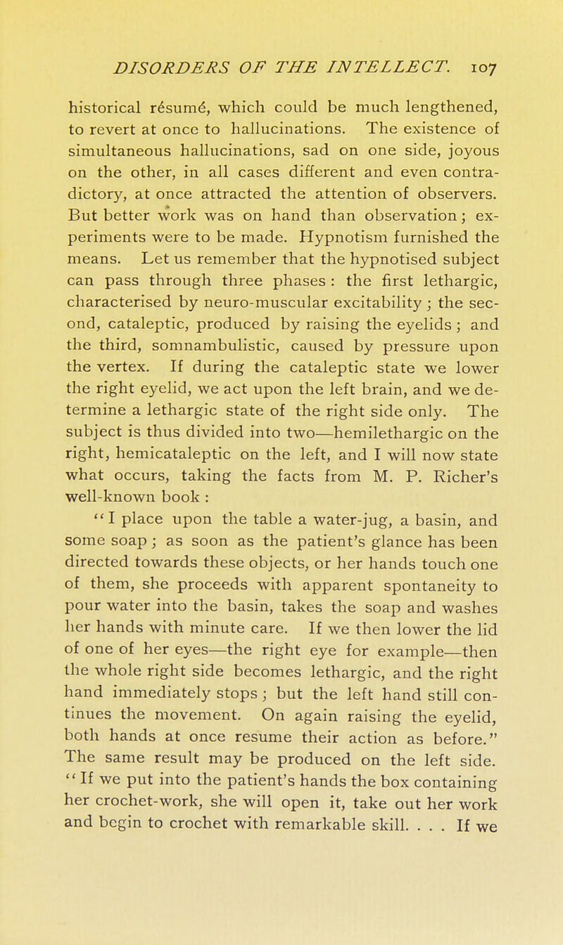historical résumé, which could be much lengthened, to revert at once to hallucinations. The existence of simultaneous hallucinations, sad on one side, joyous on the other, in all cases different and even contra- dictory, at once attracted the attention of observers. But better work was on hand than observation ; ex- periments were to be made. Hypnotism furnished the means. Let us remember that the hypnotised subject can pass through three phases : the first lethargic, characterised by neuro-muscular excitability ; the sec- ond, cataleptic, produced by raising the eyelids ; and the third, somnambulistic, caused by pressure upon the vertex. If during the cataleptic state we lower the right eyelid, we act upon the left brain, and we de- termine a lethargic state of the right side only. The subject is thus divided into two—hemilethargic on the right, hemicataleptic on the left, and I will now state what occurs, taking the facts from M. P. Richer's well-known book : I place upon the table a water-jug, a basin, and some soap ; as soon as the patient's glance has been directed towards these objects, or her hands touch one of them, she proceeds with apparent spontaneity to pour water into the basin, takes the soap and washes her hands with minute care. If we then lower the lid of one of her eyes—the right eye for example—then the whole right side becomes lethargic, and the right hand immediately stops ; but the left hand still con- tinues the movement. On again raising the eyelid, both hands at once resume their action as before. The same result may be produced on the left side.  If we put into the patient's hands the box containing her crochet-work, she will open it, take out her work and begin to crochet with remarkable skill. ... If we