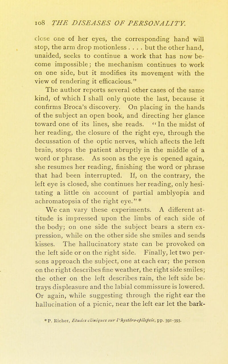close one of her eyes, the corresponding hand will stop, the arm drop motionless .... but the other hand, unaided, seeks to continue a work that has now be- come impossible ; the mechanism continues to work on one side, but it modifies its movement with the view of rendering it efficacious. The author reports several other cases of the same kind, of which I shall only quote the last, because it confirms Broca's discovery. On placing in the hands of the subject an open book, and directing her glance toward one of its lines, she reads. In the midst of her reading, the closure of the right eye, through the decussation of the optic nerves, which affects the left brain, stops the patient abruptly in the middle of a word or phrase. As soon as the eye is opened again, she resumes her reading, finishing the word or phrase that had been interrupted. If, on the contrary, the left eye is closed, she continues her reading, only hesi- tating a little on account of partial amblyopia and achromatopsia of the right eye.* We can vary these experiments. A different at- titude is impressed upon the limbs of each side of the body; on one side the subject bears a stern ex- pression, while on the other side she smiles and sends kisses. The hallucinatory state can be provoked on the left side or on the right side. Finally, let two per- sons approach the subject, one at each ear; the person on the right describes fine weather, the right side smiles; the other on the left describes rain, the left side be- trays displeasure and the labial commissure is lowered. Or again, while suggesting through the right ear the hallucination of a picnic, near the left ear let the bark- *P. Richer, Etudes cliniques surl'hysiéro-cpilefsie, pp. 391-393.