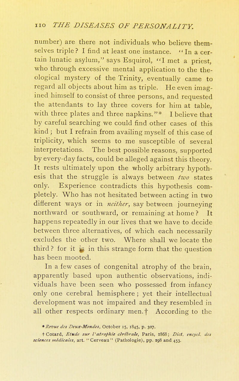 number) are there not individuals who believe them- selves triple? I find at least one instance.  In a cer- tain lunatic asylum, says Esquirol, I met a priest, who through excessive mental application to the the- ological mystery of the Trinity, eventually came to regard all objects about him as triple. He even imag- ined himself to consist of three persons, and requested the attendants to lay three covers for him at table, with three plates and three napkins.* I believe that by careful searching we could find other cases of this kind ; but I refrain from availing myself of this case of triplicity, which seems to me susceptible of several interpretations. The best possible reasons, supported by every-day facts, could be alleged against this theory. It rests ultimately upon the wholly arbitrary hypoth- esis that the struggle is always between two states only. Experience contradicts this hypothesis com- pletely. Who has not hesitated between acting in two different ways or in neither, say between journeying northward or southward, or remaining at home ? It happens repeatedly in our lives that we have to decide between three alternatives, of which each necessarily excludes the other two. Where shall we locate the third ? for it in this strange form that the question has been mooted. In a few cases of congenital atrophy of the brain, apparently based upon authentic observations, indi- viduals have been seen who possessed from infancy only one cerebral hemisphere ; yet their intellectual development was not impaired and they resembled in all other respects ordinary men.f According to the * Revue des Deux-Mondes, October 15, 1845, p. 307. t Cotard, Etude sur Vatrophie cérébrale, Paris, 1868; Diet, encycl. des sciences médicales, art. Cerveau (Pathologie), pp. 198 and 453.