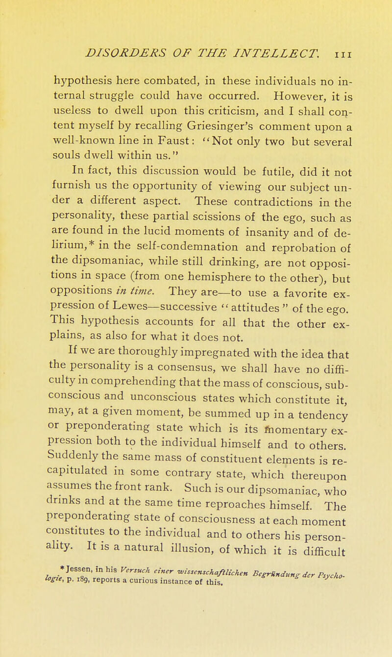 hypothesis here combated, in these individuals no in- ternal struggle could have occurred. However, it is useless to dwell upon this criticism, and I shall con- tent myself by recalling Griesinger's comment upon a well-known line in Faust: Not only two but several souls dwell within us.  In fact, this discussion would be futile, did it not furnish us the opportunity of viewing our subject un- der a different aspect. These contradictions in the personality, these partial scissions of the ego, such as are found in the lucid moments of insanity and of de- lirium,* in the self-condemnation and reprobation of the dipsomaniac, while still drinking, are not opposi- tions in space (from one hemisphere to the other), but oppositions in time. They are—to use a favorite ex- pression of Lewes—successive  attitudes  of the ego. This hypothesis accounts for all that the other ex- plains, as also for what it does not. If we are thoroughly impregnated with the idea that the personality is a consensus, we shall have no diffi- culty in comprehending that the mass of conscious, sub- conscious and unconscious states which constitute it, may, at a given moment, be summed up in a tendency or preponderating state which is its Momentary ex- pression both to the individual himself and to others. Suddenly the same mass of constituent elements is re- capitulated in some contrary state, which thereupon assumes the front rank. Such is our dipsomaniac, who drmks and at the same time reproaches himself. The preponderating state of consciousness at each moment constitutes to the individual and to others his person- ahty. It is a natural illusion, of which it is difficult loHe^T2''T^^\  »'^''-'''/''^-^'^« BegrUndunsdcr Psycho- loste, p. 189, reports a cunous instance of this.