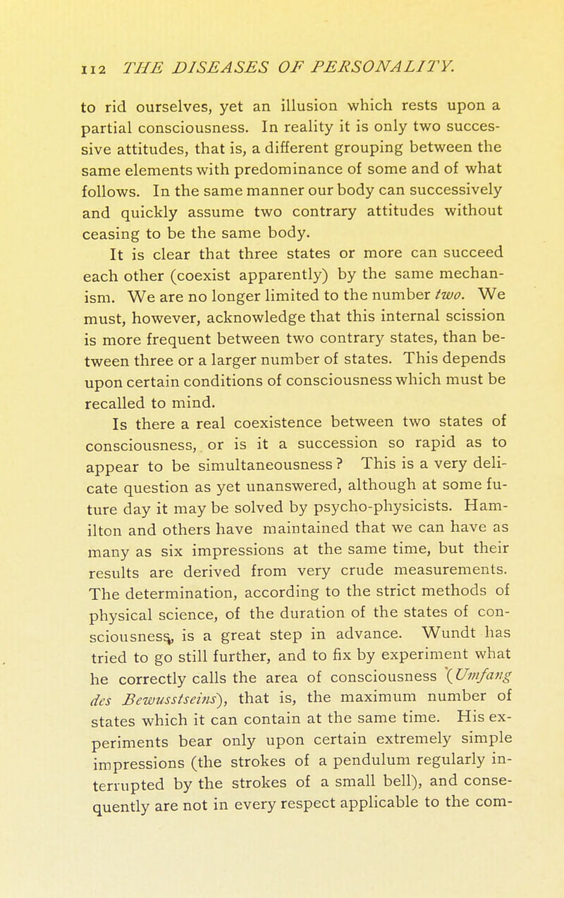 to rid ourselves, yet an illusion which rests upon a partial consciousness. In reality it is only two succes- sive attitudes, that is, a different grouping between the same elements with predominance of some and of what follows. In the same manner our body can successively and quickly assume two contrary attitudes without ceasing to be the same body. It is clear that three states or more can succeed each other (coexist apparently) by the same mechan- ism. We are no longer limited to the number two. We must, however, acknowledge that this internal scission is more frequent between two contrary states, than be- tween three or a larger number of states. This depends upon certain conditions of consciousness which must be recalled to mind. Is there a real coexistence between two states of consciousness, or is it a succession so rapid as to appear to be simultaneousness ? This is a very deli- cate question as yet unanswered, although at some fu- ture day it may be solved by psycho-physicists. Ham- ilton and others have maintained that we can have as many as six impressions at the same time, but their results are derived from very crude measurements. The determination, according to the strict methods of physical science, of the duration of the states of con- sciousness is a great step in advance. Wundt has tried to go still further, and to fix by experiment what he correctly calls the area of consciousness \Umfang des Bewusstseins), that is, the maximum number of states which it can contain at the same time. His ex- periments bear only upon certain extremely simple impressions (the strokes of a pendulum regularly in- terrupted by the strokes of a small bell), and conse- quently are not in every respect applicable to the com-