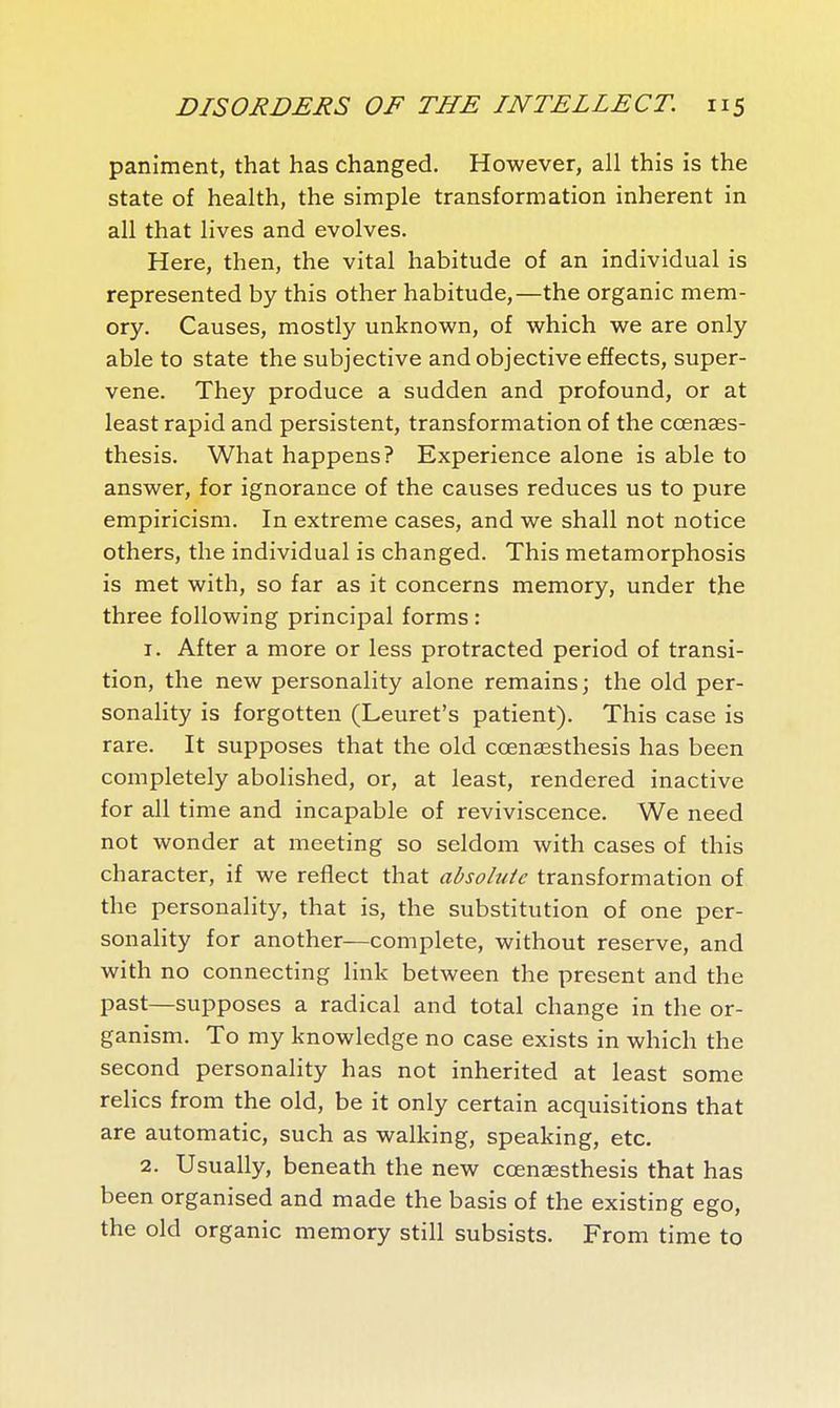 paniment, that has changed. However, all this is the state of health, the simple transformation inherent in all that lives and evolves. Here, then, the vital habitude of an individual is represented by this other habitude,—the organic mem- ory. Causes, mostly unknown, of which we are only able to state the subjective and objective effects, super- vene. They produce a sudden and profound, or at least rapid and persistent, transformation of the cœnaes- thesis. What happens? Experience alone is able to answer, for ignorance of the causes reduces us to pure empiricism. In extreme cases, and we shall not notice others, the individual is changed. This metamorphosis is met with, so far as it concerns memory, under the three following principal forms : 1. After a more or less protracted period of transi- tion, the new personality alone remains; the old per- sonality is forgotten (Leuret's patient). This case is rare. It supposes that the old cœnaesthesis has been completely abolished, or, at least, rendered inactive for all time and incapable of reviviscence. We need not wonder at meeting so seldom with cases of this character, if we reflect that absolute transformation of the personality, that is, the substitution of one per- sonality for another—complete, without reserve, and with no connecting link between the present and the past—supposes a radical and total change in the or- ganism. To my knowledge no case exists in which the second personality has not inherited at least some relics from the old, be it only certain acquisitions that are automatic, such as walking, speaking, etc. 2. Usually, beneath the new cœnaesthesis that has been organised and made the basis of the existing ego, the old organic memory still subsists. From time to