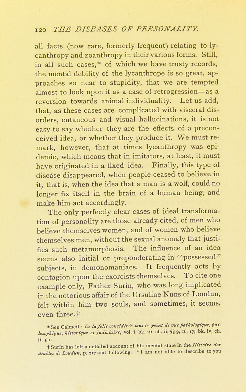 all facts (now rare, formerly frequent) relating to ly- canthropy and zoanthropy in their various forms. Still, in all such cases,* of which we have trusty records, the mental debility of the lycanthrope is so great, ap- proaches so near to stupidity, that we are tempted almost to look upon it as a case of retrogression—as a reversion towards animal individuality. Let us add, that, as these cases are complicated with visceral dis- orders, cutaneous and visual hallucinations, it is not easy to say whether they are the effects of a precon- ceived idea, or whether they produce it. We must re- mark, however, that at times lycanthropy was epi- demic, which means that in imitators, at least, it must have originated in a fixed idea. Finally, this type of disease disappeared, when people ceased to believe in it, that is, when the idea that a man is a wolf, could no longer fix itself in the brain of a human being, and make him act accordingly. The only perfectly clear cases of ideal transforma- tion of personality are those already cited, of men who believe themselves women, and of women who believe themselves men, without the sexual anomaly that justi- fies such metamorphosis. The influence of an idea seems also initial or preponderating in possessed subjects, in demonomaniacs. It frequently acts by contagion upon the exorcists themselves. To cite one example only. Father Surin, who was long implicated in the notorious affair of the Ursuline Nuns of Loudun, felt within him two souls, and sometimes, it seems, even three, f *See Calmeil : De la folie considérée sous le point de vue pathologique, phi- losophigue, historique et judiciaire, vol. i, bk. iii, ch. ii, §§ 9. i6. ^T, bk- ch. ii, § I. t Surin has left a detailed account of his mental state in the Histoire des diabUs de Loudun, p. 217 and following. I am not able to describe to you
