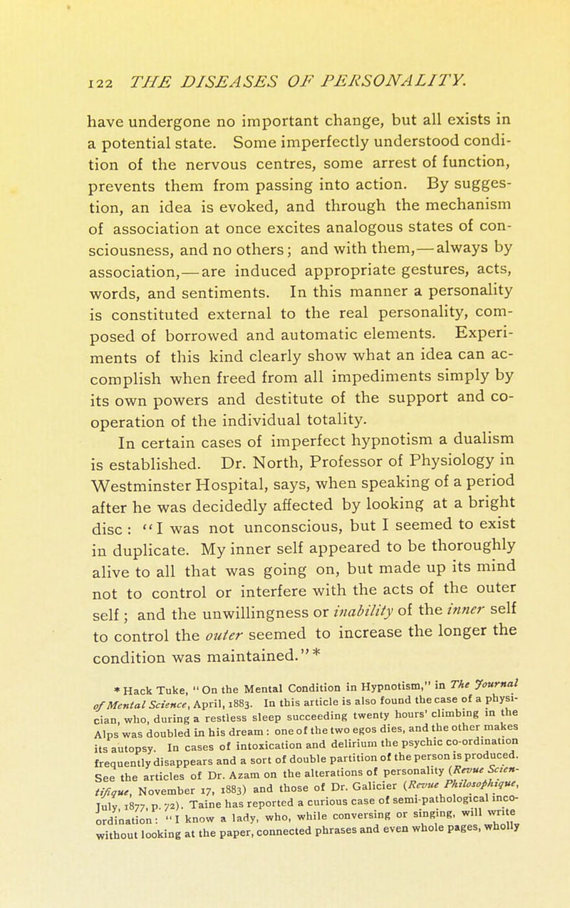 have undergone no important change, but all exists in a potential state. Some imperfectly understood condi- tion of the nervous centres, some arrest of function, prevents them from passing into action. By sugges- tion, an idea is evoked, and through the mechanism of association at once excites analogous states of con- sciousness, and no others ; and with them,—always by association,—are induced appropriate gestures, acts, words, and sentiments. In this manner a personality is constituted external to the real personahty, com- posed of borrowed and automatic elements. Experi- ments of this kind clearly show what an idea can ac- complish when freed from all impediments simply by its own powers and destitute of the support and co- operation of the individual totality. In certain cases of imperfect hypnotism a dualism is established. Dr. North, Professor of Physiology in Westminster Hospital, says, when speaking of a period after he was decidedly affected by looking at a bright disc : I was not unconscious, but I seemed to exist in duplicate. My inner self appeared to be thoroughly alive to all that was going on, but made up its mind not to control or interfere with the acts of the outer self ; and the unwillingness or inability of the inner self to control the outer seemed to increase the longer the condition was maintained.* * Hack Tuke,  On the Mental Condition in Hypnotism, in The -Journal of Mental Science, April, 1883. In this article is also found the case of a physi- cian, who, during a restless sleep succeeding twenty hours' climbing in the Alps was doubled in his dream : one of the two egos dies, and the other makes its autopsy. In cases of intoxication and delirium the psychic co-ordination frequently disappears and a sort of double partition of the person is produced. See the articles of Dr. Azam on the alterations of personahty (/?<r^'«. 5'<r«»- ti/içue, November 17. 1883) and those of Dr. Galicier (Revue P!nlosoph,,ue, Tuly 1877, p. 72). Taine has reported a curious case of sem.-pathological inco- ordination: I know a lady, who, while conversing or singing, will wr, e without looking at the paper, connected phrases and even whole pages, wholly