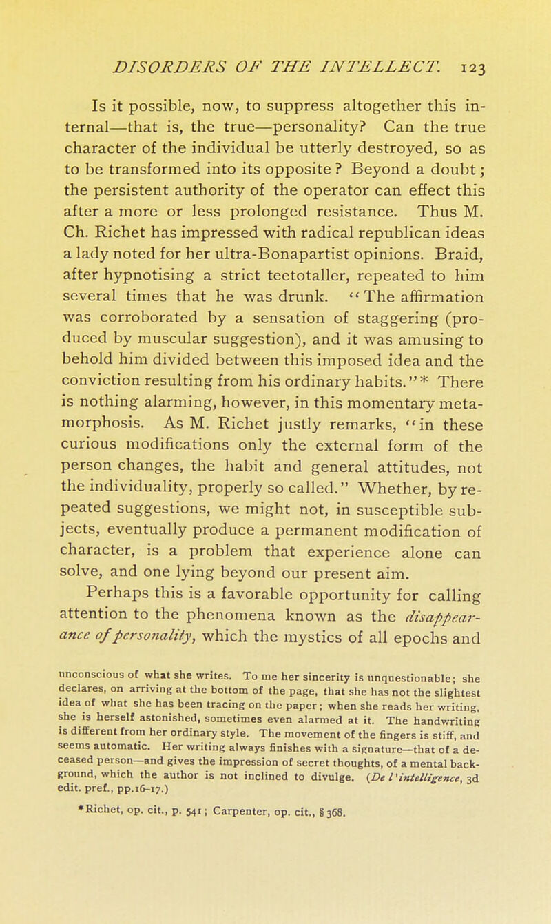 Is it possible, now, to suppress altogether this in- ternal—that is, the true—personality? Can the true character of the individual be utterly destroyed, so as to be transformed into its opposite ? Beyond a doubt ; the persistent authority of the operator can effect this after a more or less prolonged resistance. Thus M. Ch. Richet has impressed with radical republican ideas a lady noted for her ultra-Bonapartist opinions. Braid, after hypnotising a strict teetotaller, repeated to him several times that he was drunk.  The affirmation was corroborated by a sensation of staggering (pro- duced by muscular suggestion), and it was amusing to behold him divided between this imposed idea and the conviction resulting from his ordinary habits.  * There is nothing alarming, however, in this momentary meta- morphosis. As M. Richet justly remarks, in these curious modifications only the external form of the person changes, the habit and general attitudes, not the individuality, properly so called. Whether, by re- peated suggestions, we might not, in susceptible sub- jects, eventually produce a permanent modification of character, is a problem that experience alone can solve, and one lying beyond our present aim. Perhaps this is a favorable opportunity for calling attention to the phenomena known as the disappear- ance of personality, which the mystics of all epochs and unconscious of what she writes. To me her sincerity is unquestionable; she declares, on arriving at the bottom of the page, that she has not the slightest idea of what she has been tracing on the paper ; when she reads her writing, she is herself astonished, sometimes even alarmed at it. The handwriting is different from her ordinary style. The movement of the fingers is stiff, and seems automatic. Her writing always finishes with a signature—that of a de- ceased person—and gives the impression of secret thoughts, of a mental back- ground, which the author is not inclined to divulge, (De l'intelligence, edit, pref., pp.ifr-i?.) ♦Richet, op. cit., p. 541 ; Carpenter, op. cit., §368.