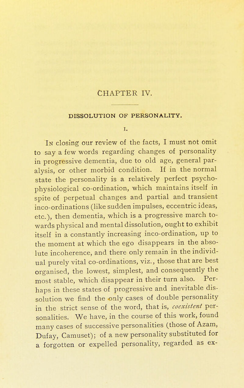 CHAPTER IV. DISSOLUTION OF PERSONALITY. I. In closing our review of the facts, I must not omit to say a few words regarding changes of personality in progressive dementia, due to old age, general par- alysis, or other morbid condition. If in the normal state the personality is a relatively perfect psycho- physiological co-ordination, which maintains itself in spite of perpetual changes and partial and transient inco-ordinations (Hke sudden impulses, eccentric ideas, etc.), then dementia, which is a progressive march to- wards physical and mental dissolution, ought to exhibit itself in a constantly increasing inco-ordination, up to the moment at which the ego disappears in the abso- lute incoherence, and there only remain in the individ- ual purely vital co-ordinations, viz., those that are best organised, the lowest, simplest, and consequently the most stable, which disappear in their turn also. Per- haps in these states of progressive and inevitable dis- solution we find the only cases of double personality in the strict sense of the word, that is, coexistent per- sonalities. We have, in the course of this work, found many cases of successive personaHties (those of Azam, Dufay, Camuset); of a new personality substituted for a forgotten or expelled personality, regarded as ex-