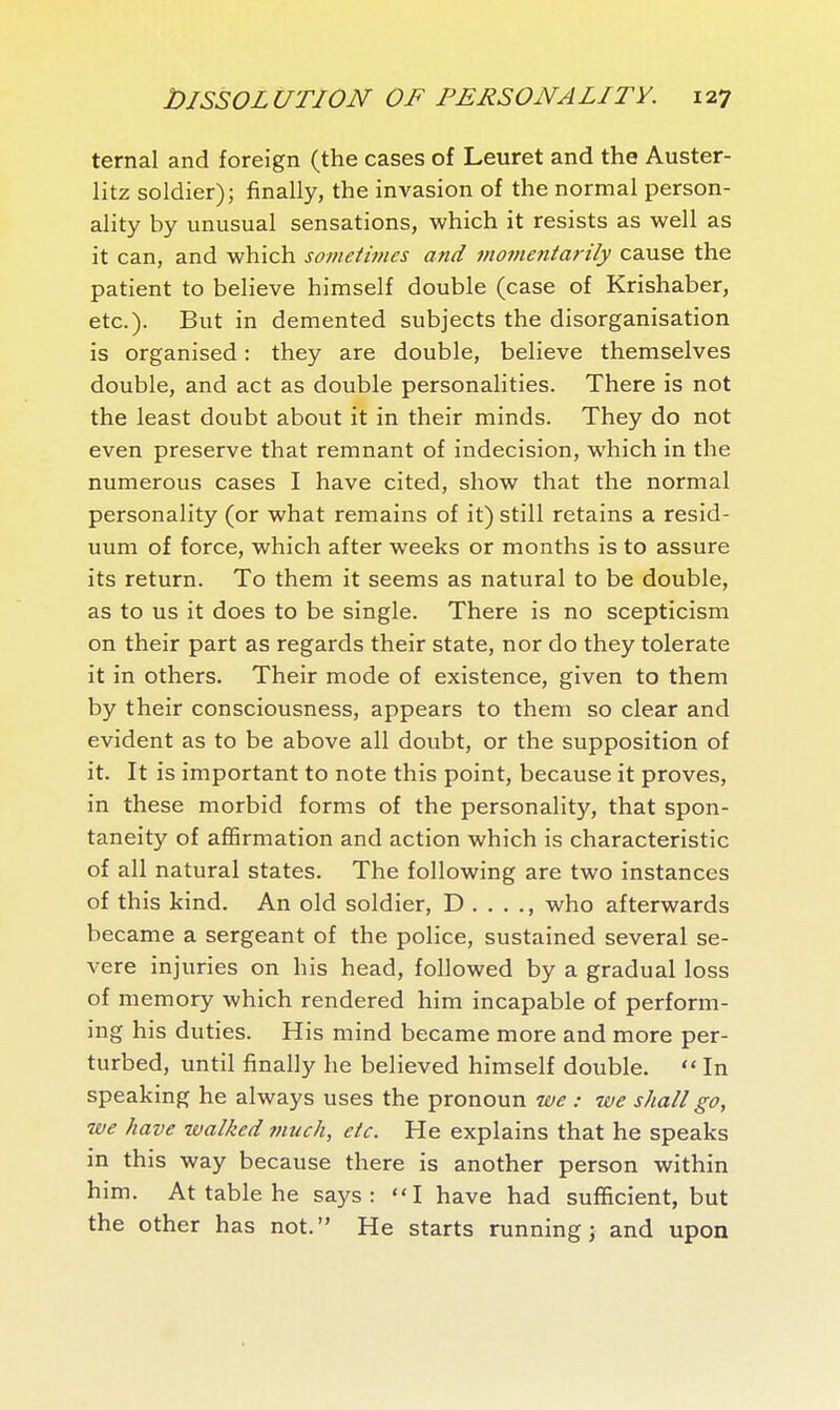 ternal and foreign (the cases of Leuret and the Auster- litz soldier); finally, the invasion of the normal person- ality by unusual sensations, which it resists as well as it can, and which sometimes and momentarily cause the patient to believe himself double (case of Krishaber, etc.). But in demented subjects the disorganisation is organised : they are double, believe themselves double, and act as double personalities. There is not the least doubt about it in their minds. They do not even preserve that remnant of indecision, which in the numerous cases I have cited, show that the normal personality (or what remains of it) still retains a resid- uum of force, which after weeks or months is to assure its return. To them it seems as natural to be double, as to us it does to be single. There is no scepticism on their part as regards their state, nor do they tolerate it in others. Their mode of existence, given to them by their consciousness, appears to them so clear and evident as to be above all doubt, or the supposition of it. It is important to note this point, because it proves, in these morbid forms of the personality, that spon- taneity of affirmation and action which is characteristic of all natural states. The following are two instances of this kind. An old soldier, D who afterwards became a sergeant of the police, sustained several se- vere injuries on his head, followed by a gradual loss of memory which rendered him incapable of perform- ing his duties. His mind became more and more per- turbed, until finally he believed himself double.  In speaking he always uses the pronoun we : we shall go, we have walked much, etc. He explains that he speaks in this way because there is another person within him. At table he says: I have had sufficient, but the other has not. He starts running; and upon
