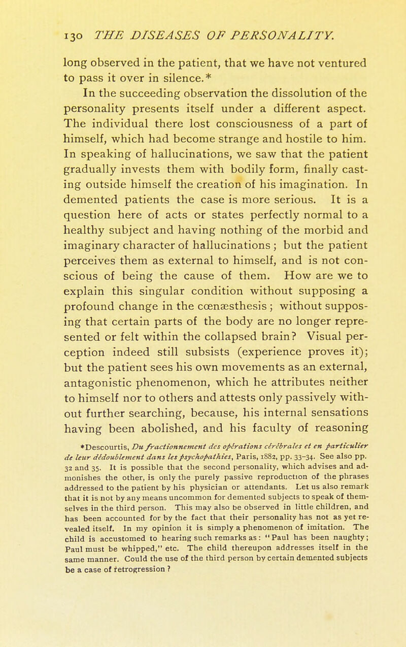 long observed in the patient, that we have not ventured to pass it over in silence.* In the succeeding observation the dissolution of the personality presents itself under a different aspect. The individual there lost consciousness of a part of himself, which had become strange and hostile to him. In speaking of hallucinations, we saw that the patient gradually invests them with bodily form, finally cast- ing outside himself the creation of his imagination. In demented patients the case is more serious. It is a question here of acts or states perfectly normal to a healthy subject and having nothing of the morbid and imaginary character of hallucinations ; but the patient perceives them as external to himself, and is not con- scious of being the cause of them. How are we to explain this singular condition without supposing a profound change in the cœnœsthesis ; without suppos- ing that certain parts of the body are no longer repre- sented or felt within the collapsed brain? Visual per- ception indeed still subsists (experience proves it); but the patient sees his own movements as an external, antagonistic phenomenon, which he attributes neither to himself nor to others and attests only passively with- out further searching, because, his internal sensations having been abolished, and his faculty of reasoning ♦Descourtis, Du fractionnement des opérations cérébrales et en particulier de leur dédoublement dans les psychopathies, Paris, 1882, pp. 33-34- See also pp. 32 and 35. It is possible that the second personality, which advises and ad- monishes the other, is only the purely passive reproduction of the phrases addressed to the patient by his physician or attendants. Let us also remark that it is not by any means uncommon for demented subjects to speak of them- selves in the third person. This may also be observed in little children, and has been accounted for by the fact that their personality has not as yet re- vealed itself. In my opinion it is simply a phenomenon of imitation. The child is accustomed to hearing such remarks as :  Paul has been naughty ; Paul must be wrhipped, etc. The child thereupon addresses itself in the same manner. Could the use of the third person by certain demented subjects be a case of ^etrogression ?