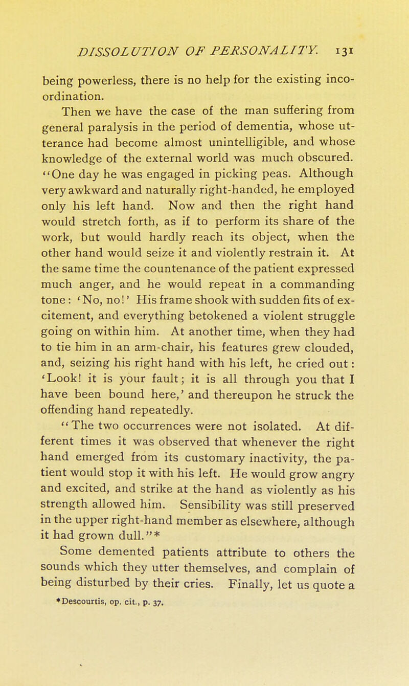 being powerless, there is no help for the existing inco- ordination. Then we have the case of the man suffering from general paralysis in the period of dementia, whose ut- terance had become almost unintelligible, and whose knowledge of the external world was much obscured. One day he was engaged in picking peas. Although very awkward and naturally right-handed, he employed only his left hand. Now and then the right hand would stretch forth, as if to perform its share of the work, but would hardly reach its object, when the other hand would seize it and violently restrain it. At the same time the countenance of the patient expressed much anger, and he would repeat in a commanding tone : ' No, no! ' His frame shook with sudden fits of ex- citement, and everything betokened a violent struggle going on within him. At another time, when they had to tie him in an arm-chair, his features grew clouded, and, seizing his right hand with his left, he cried out : 'Look! it is your fault; it is all through you that I have been bound here,' and thereupon he struck the offending hand repeatedly. The two occurrences were not isolated. At dif- ferent times it was observed that whenever the right hand emerged from its customary inactivity, the pa- tient would stop it with his left. He would grow angry and excited, and strike at the hand as violently as his strength allowed him. Sensibility was still preserved in the upper right-hand member as elsewhere, although it had grown dull.* Some demented patients attribute to others the sounds which they utter themselves, and complain of being disturbed by their cries. Finally, let us quote a ♦Descourtis, op. cit., p. 37.