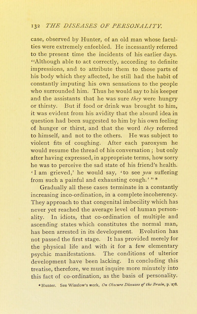 case, observed by Hunter, of an old man whose facul- ties were extremely enfeebled. He incessantly referred to the present time the incidents of his earlier days. Although able to act correctly, according to definite impressions, and to attribute them to those parts of his body which they affected, he still had the habit of constantly imputing his own sensations to the people who surrounded him. Thus he would say to his keeper and the assistants that he was sure they were hungry or thirsty. But if food or drink was brought to him, it was evident from his avidity that the absurd idea in question had been suggested to him by his own feeling of hunger or thirst, and that the word they referred to himself, and not to the others. He was subject to violent fits of coughing. After each paroxysm he would resume the thread of his conversation ; but only after having expressed, in appropriate terms, how sorry he was to perceive the sad state of his friend's health. 'I am grieved,' he would say, 'to s&q you suffering from such a painful and exhausting cough. '  * Gradually all these cases terminate in a constantly increasing inco-ordination, in a complete incoherency. They approach to that congenital imbecility which has never yet reached the average level of human person- ality. In idiots, that co-ordination of multiple and ascending states which constitutes the normal man, has been arrested in its development. Evolution has not passed the first stage. It has provided merely for the physical life and with it for a few elementary psychic manifestations. The conditions of ulterior development have been lacking. In concluding this treatise, therefore, we must inquire more minutely into this fact of co-ordination, as the basis of personality. ♦ Hunter. See Winslow's work, On Obscure Diseases of the Brain, p. «78.