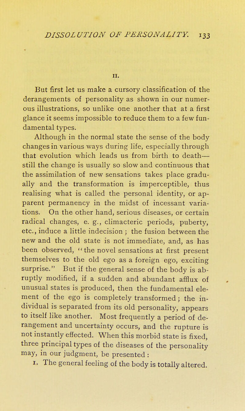 II. But first let us make a cursory classification of the derangements of personality as shown in our numer- ous illustrations, so unlike one another that at a first glance it seems impossible to reduce them to a few fun- damental types. Although in the normal state the sense of the body changes in various ways during life, especially through that evolution which leads us from birth to death— still the change is usually so slow and continuous that the assimilation of new sensations takes place gradu- ally and the transformation is imperceptible, thus realising what is called the personal identity, or ap- parent permanency in the midst of incessant varia- tions. On the other hand, serious diseases, or certain radical changes, e. g., climacteric periods, puberty, etc., induce a little indecision ; the fusion between the new and the old state is not immediate, and, as has been observed,  the novel sensations at first present themselves to the old ego as a foreign ego, exciting surprise. But if the general sense of the body is ab- ruptly modified, if a sudden and abundant afflux of unusual states is produced, then the fundamental ele- ment of the ego is completely transformed ; the in- dividual is separated from its old personality, appears to itself like another. Most frequently a period of de- rangement and uncertainty occurs, and the rupture is not instantly effected. When this morbid state is fixed, three principal types of the diseases of the personality may, in our judgment, be presented : I. The general feeling of the body is totally altered.