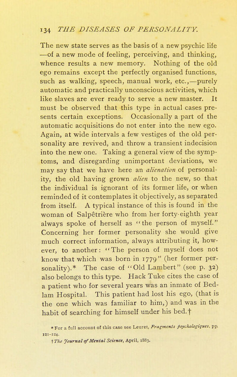 The new state serves as the basis of a new psychic life —of a new mode of feeling, perceiving, and thinking, whence results a new memory. Nothing of the old ego remains except the perfectly organised functions, such as walking, speech, manual work, etc.,—purely automatic and practically unconscious activities, which like slaves are ever ready to serve a new master. It must be observed that this type in actual cases pre- sents certain exceptions. Occasionally a part of the automatic acquisitions do not enter into the new ego. Again, at wide intervals a few vestiges of the old per- sonality are revived, and throw a transient indecision into the new one. Taking a general view of the symp- toms, and disregarding unimportant deviations, we may say that we have here an alienaiton of personal- ity, the old having grown alien to the new, so that the individual is ignorant of its former life, or when reminded of it contemplates it objectively, as separated from itself. A typical instance of this is found in the woman of Salpêtrière who from her forty-eighth year always spoke of herself as the person of myself. Concerning her former personality she would give much correct information, always attributing it, how- ever, to another: The person of myself does not know that which was born in 1779 (her former per- sonality).* The case of Old Lambert (see p. 32) also belongs to this type. Hack Tuke cites the case of a patient who for several years was an inmate of Bed- lam Hospital. This patient had lost his ego, (that is the one which was familiar to him,) and was in the habit of searching for himself under his bed.f * For a full account of this case see Leuret, Fragments psycJiologigues, pp. 121-124. ^The Journal 0/Mental Science, April, 1883.