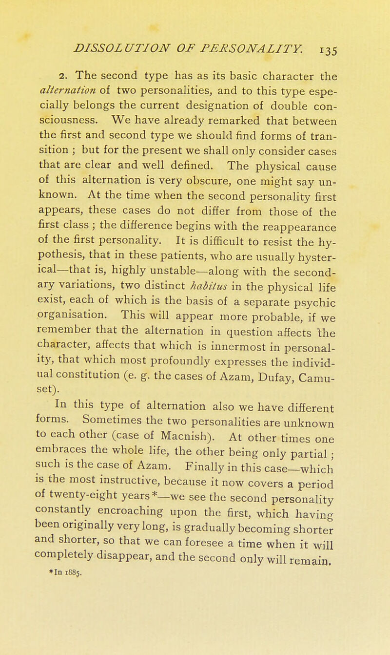 2. The second type has as its basic character the aîiernatio7i of two personalities, and to this type espe- cially belongs the current designation of double con- sciousness. We have already remarked that between the first and second type we should find forms of tran- sition ; but for the present we shall only consider cases that are clear and well defined. The physical cause of this alternation is very obscure, one might say un- known. At the time when the second personaHty first appears, these cases do not differ from those of the first class ; the difference begins with the reappearance of the first personaHty. It is difficult to resist the hy- pothesis, that in these patients, who are usually hyster- ical—that is, highly unstable—along with the second- ary variations, two distinct habitus in the physical life exist, each of which is the basis of a separate psychic organisation. This will appear more probable, if we remember that the alternation in question affects the character, affects that which is innermost in personal- ity, that which most profoundly expresses the individ- ual constitution (e. g. the cases of Azam, Dufay, Camu- set). In this type of alternation also we have different forms. Sometimes the two personalities are unknown to each other (case of Macnish). At other times one embraces the whole life, the other being only partial ; such is the case of Azam. Finally in this case—which is the most instructive, because it now covers a period of twenty-eight years*—we see the second personality constantly encroaching upon the first, which having been originally very long, is gradually becoming shorter and shorter, so that we can foresee a time when it will completely disappear, and the second only will remain. ♦In 1885.