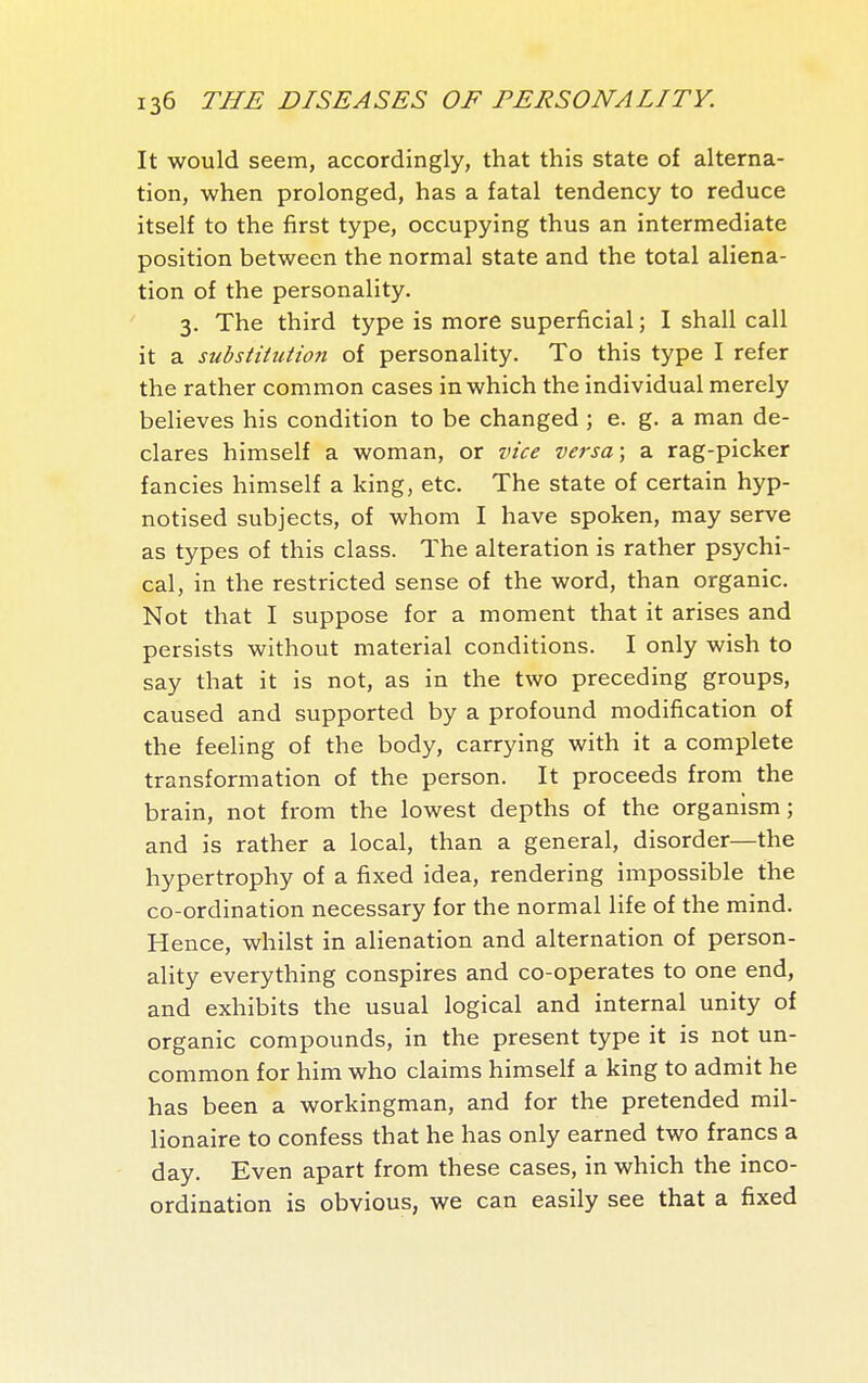 It would seem, accordingly, that this state of alterna- tion, when prolonged, has a fatal tendency to reduce itself to the first type, occupying thus an intermediate position between the normal state and the total aliena- tion of the personality. 3. The third type is more superficial ; I shall call it a substitution of personality. To this type I refer the rather common cases in which the individual merely believes his condition to be changed ; e. g. a man de- clares himself a woman, or vice versa; a rag-picker fancies himself a king, etc. The state of certain hyp- notised subjects, of whom I have spoken, may serve as types of this class. The alteration is rather psychi- cal, in the restricted sense of the word, than organic. Not that I suppose for a moment that it arises and persists without material conditions. I only wish to say that it is not, as in the two preceding groups, caused and supported by a profound modification of the feeling of the body, carrying with it a complete transformation of the person. It proceeds from the brain, not from the lowest depths of the organism; and is rather a local, than a general, disorder—the hypertrophy of a fixed idea, rendering impossible the co-ordination necessary for the normal life of the mind. Hence, whilst in alienation and alternation of person- ality everything conspires and co-operates to one end, and exhibits the usual logical and internal unity of organic compounds, in the present type it is not un- common for him who claims himself a king to admit he has been a workingman, and for the pretended mil- lionaire to confess that he has only earned two francs a day. Even apart from these cases, in which the inco- ordination is obvious, we can easily see that a fixed