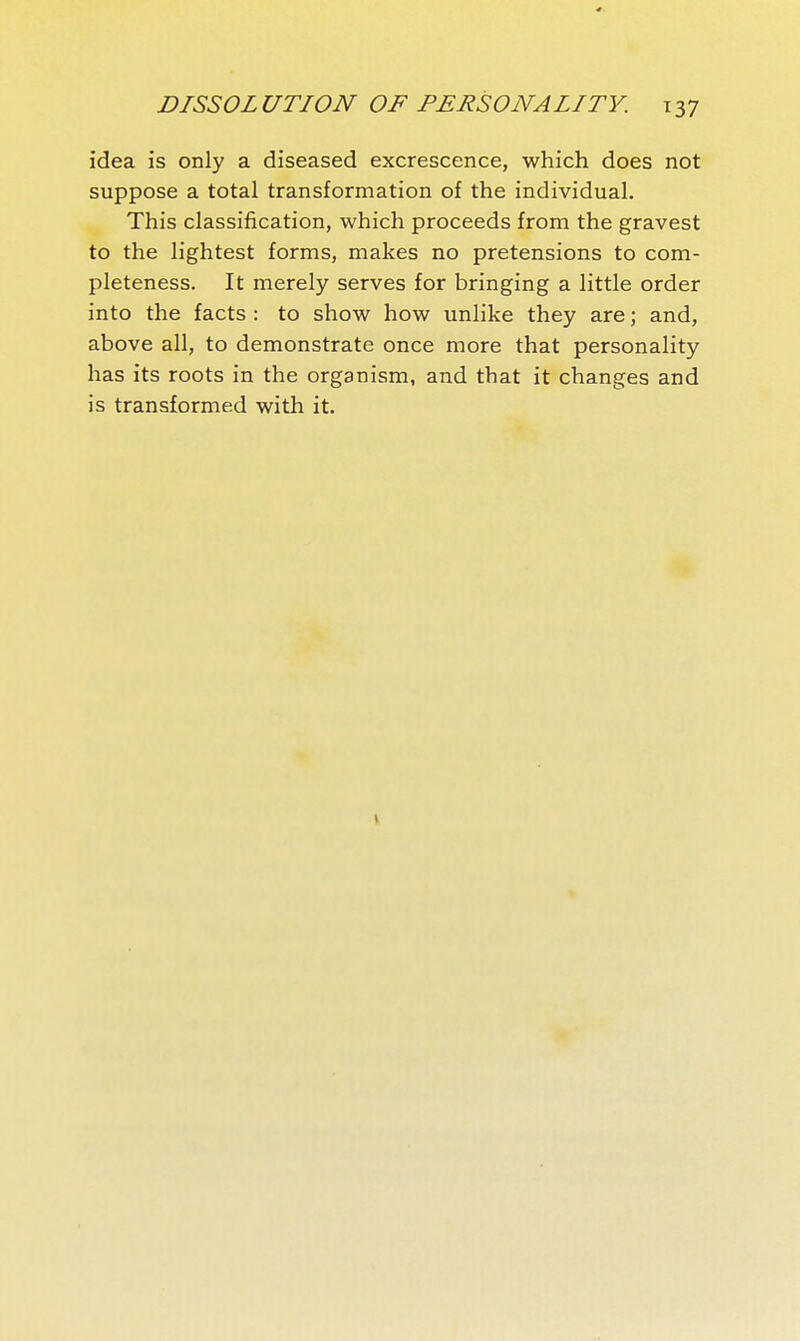 idea is only a diseased excrescence, which does not suppose a total transformation of the individual. This classification, which proceeds from the gravest to the lightest forms, makes no pretensions to com- pleteness. It merely serves for bringing a little order into the facts : to show how unlike they are ; and, above all, to demonstrate once more that personality has its roots in the organism, and that it changes and is transformed with it.