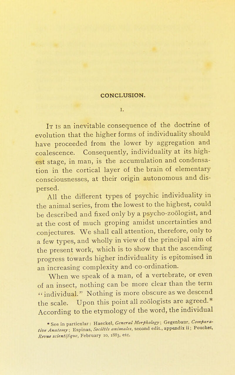I. It is an inevitable consequence of the doctrine of evolution that the higher forms of individuality should have proceeded from the lower by aggregation and coalescence. Consequently, individuality at its high- est stage, in man, is the accumulation and condensa- tion in the cortical layer of the brain of elementary consciousnesses, at their origin autonomous and dis- persed. All the different types of psychic individuality in the animal series, from the lowest to the highest, could be described and fixed only by a psycho-zoologist, and at the cost of much groping amidst uncertainties and conjectures. We shall call attention, therefore, only to a few types, and wholly in view of the principal aim of the present work, which is to show that the ascending progress towards higher individuaHty is epitomised in an increasing complexity and co-ordination. When we speak of a man, of a vertebrate, or even of an insect, nothing can be more clear than the term  individual. Nothing is more obscure as we descend the scale. Upon this point all zoologists are agreed.* According to the etymology of the word, the individual *See in particular: Haeckel, General Morphology; Gegenbaur, Compara- tive Anatomy ; Espinas, Sociétés animales, second edit., appendix ii; Pouchet, Revue scientifique, February lo, 1883, etc.
