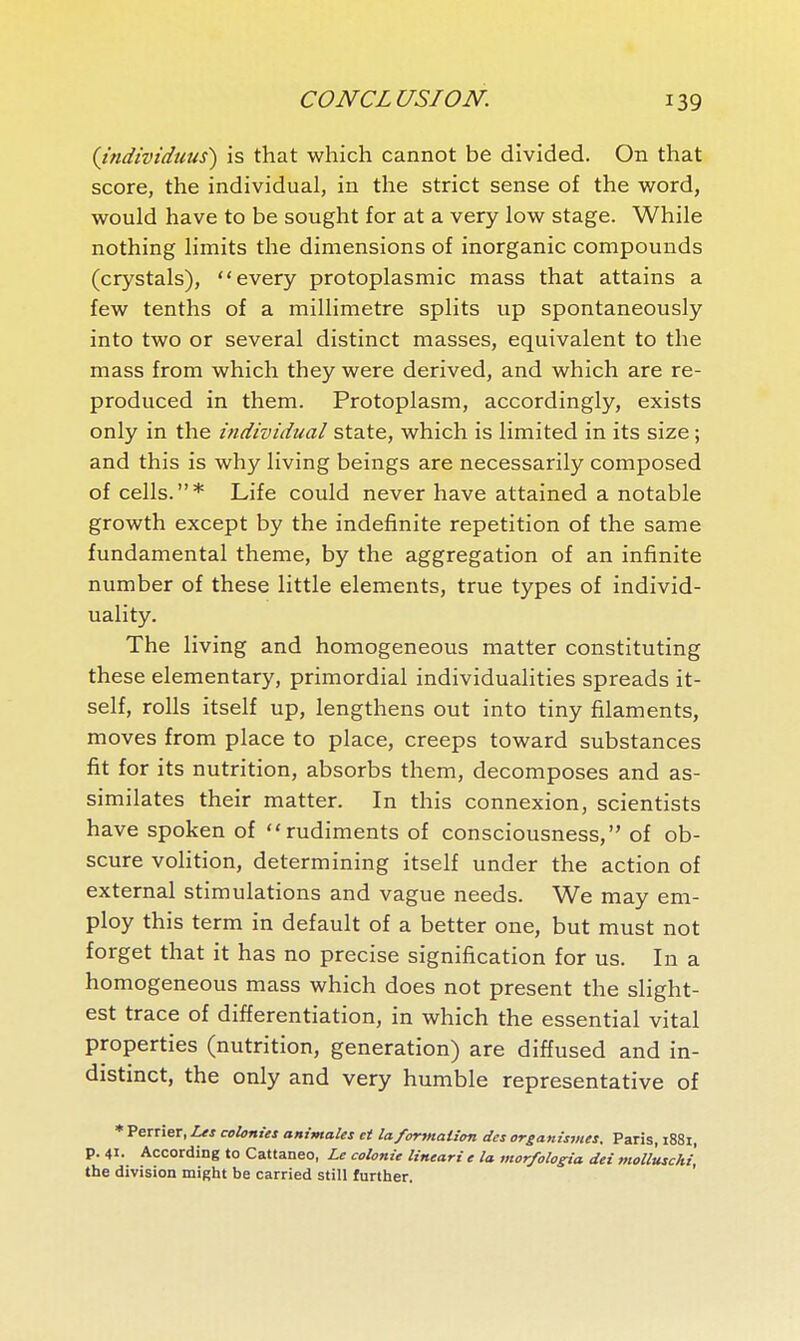 (Jndividuus) is that which cannot be divided. On that score, the individual, in the strict sense of the word, would have to be sought for at a very low stage. While nothing limits the dimensions of inorganic compounds (crystals), every protoplasmic mass that attains a few tenths of a millimetre splits up spontaneously into two or several distinct masses, equivalent to the mass from which they were derived, and which are re- produced in them. Protoplasm, accordingly, exists only in the individual state, which is limited in its size ; and this is why living beings are necessarily composed of cells.* Life could never have attained a notable growth except by the indefinite repetition of the same fundamental theme, by the aggregation of an infinite number of these little elements, true types of individ- uality. The living and homogeneous matter constituting these elementary, primordial individualities spreads it- self, rolls itself up, lengthens out into tiny filaments, moves from place to place, creeps toward substances fît for its nutrition, absorbs them, decomposes and as- similates their matter. In this connexion, scientists have spoken of rudiments of consciousness, of ob- scure volition, determining itself under the action of external stimulations and vague needs. We may em- ploy this term in default of a better one, but must not forget that it has no precise signification for us. In a homogeneous mass which does not present the slight- est trace of differentiation, in which the essential vital properties (nutrition, generation) are diffused and in- distinct, the only and very humble representative of * Perrier, Les colonies animales et la formation des organismes. Paris, i88i, p. 41. According to Cattaneo, Le colonie lineari e la mor/ologia dei moUuschî, the division might be carried still further.